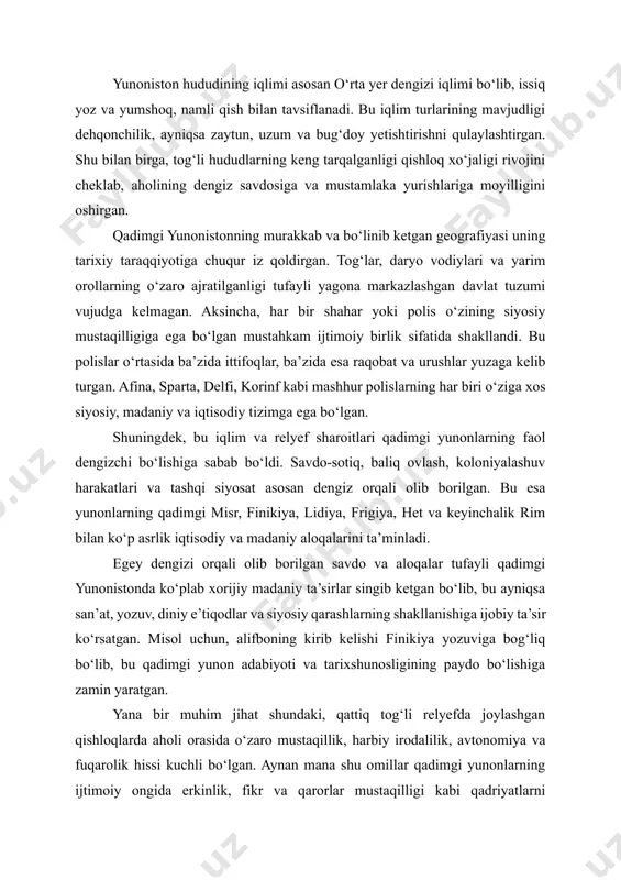 staqilligi kabi qadriyatlarni shakllantirdi. bu esa keyinchalik afina demokratiyasining g‘oyaviy asoslariga aylangan. umuman olganda, qadimgi yunoniston geografiyasi o‘zining tabiiy murakkabligi bilan bu sivilizatsiyaning siyosiy bo‘linishini, lekin madaniy yaxlitligini, tashqi dunyoga ochiqligini, lekin ichki mustaqilligini ta’minlagan asosiy omillardan biri bo‘lgan. xulosa qilib aytganda, qadimgi yunonistonning geografik joylashuvi uning iqtisodiy-siyosiy tizimi, madaniy almashinuv jarayoni va tashqi aloqalarini shakllantirishda hal qiluvchi omil bo‘lgan. tog‘li relyef, ko‘plab orollar va ochiq dengiz yo‘llarining mavjudligi yunoniston sivilizatsiyasining mustaqil, bir-biridan farqli polislar tizimida, lekin umumiy madaniyat asosida rivojlanishiga imkon yaratgan. 2. yunon sivilizatsiyasining ilk bosqichlari qadimgi yunoniston sivilizatsiyasining ilk bosqichlari miloddan avvalgi iii–i mingyilliklar davomida shakllangan bo‘lib, u egey madaniy aylanasining tarkibiy qismi sifatida paydo bo‘lgan. bu bosqichda yunoniston hududida bir qator yirik madaniy markazlar vujudga kelgan bo‘lib, ular orasida eng qadimgilari krit (mino madaniyati) va mikena madaniyatlaridir. aynan ushbu madaniy qatlamlar yunon sivilizatsiyasining shakllanishiga asosiy poydevor bo‘lib xizmat qilgan. yunon sivilizatsiyasining ilk bosqichlari — mino va …