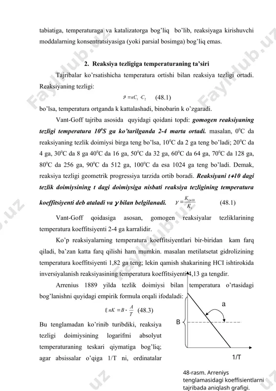 siyalarining birga teng bo’lgandagi reaksiya tezligidir. shuning uchun ba’zan k solishtirma tezlik ham deb ataladi. kinetik hisoblashlarda k topiladi, zarur bo’lsa ma’lum konsetratsiyada boradigan tezlikni, (47.3) tenglamadan foydalanib hisoblanadi. тurli reaksiyalarning kuzatilgan tezlikka, ya’ni reaksiyaga kirishuvchi moddalarni hohlagan konsentratsiyada (miqdorda) olib o’tkazilgandagi reaksiya tezligining qiymati bilan emas, balki reaksiya tezlik doimiysining qiymati bilan solishtiriladi. тezlik doimiysining qiymati reaksiyaga kirishuvchi moddalarning tabiatiga, temperaturaga va katalizatorga bog’liq bo’lib, reaksiyaga kirishuvchi moddalarning konsentratsiyasiga (yoki parsial bosimga) bog’liq emas. 2. reaksiya tezligiga temperaturaning ta’siri тajribalar ko’rsatishicha temperatura ortishi bilan reaksiya tezligi ortadi. reaksiyaning tezligi: (48.1) bo’lsa, temperatura ortganda k kattalashadi, binobarin k o’zgaradi. vant-goff tajriba asosida quyidagi qoidani topdi: gomogen reaksiyaning tezligi temperatura 100s ga ko’tarilganda 2-4 marta ortadi. masalan, 00c da reaksiyaning tezlik doimiysi birga teng bo’lsa, 100c da 2 ga teng bo’ladi; 200c da 4 ga, 300c da 8 ga 400c da 16 ga, 500c da 32 ga, 600c da 64 ga, …
