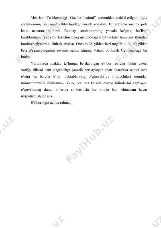 nada ko’proq bo’lishi tarafdoriman. yana bir taklifim uzoq qishloqdagi o’qituvchilar ham ana shunday konferentsiyalarda ishtirok etishsa. orzuim 35 yildan beri targ’ib qilib, 40 yildan beri o’rganayotganim sevimli nemis tilining vatani bo’lmish germaniyaga bir borish. yurtimizda maktab ta’limiga berilayotgan e’tibor, barcha fanlar qatori xorijiy tillarni ham o’rganishga yaratib berilayotgan shart sharoitlar uchun men o’zim va barcha o’rta maktablarning o’qituvchi-yu o’quvchilari nomidan minnatdorchilik bildiraman. zero, o’z ona tilisida dunyo bilimlarini egallagan o’quvshining dunyo tillarida so’zlashishi har kimda ham chinakam havas uyg’otishi shubhasiz. e’tiboringiz uchun rahmat.