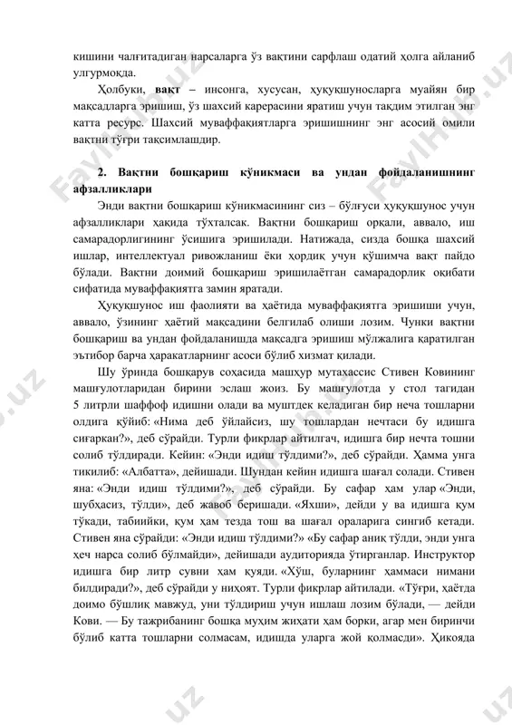 ўлғуси ҳуқуқшунос учун афзалликлари ҳақида тўхталсак. вақтни бошқариш орқали, аввало, иш самарадорлигининг ўсишига эришилади. натижада, сизда бошқа шахсий ишлар, интеллектуал ривожланиш ёки ҳордиқ учун қўшимча вақт пайдо бўлади. вақтни доимий бошқариш эришилаётган самарадорлик оқибати сифатида муваффақиятга замин яратади. ҳуқуқшунос иш фаолияти ва ҳаётида муваффақиятга эришиши учун, аввало, ўзининг ҳаётий мақсадини белгилаб олиши лозим. чунки вақтни бошқариш ва ундан фойдаланишда мақсадга эришиш мўлжалига қаратилган эътибор барча ҳаракатларнинг асоси бўлиб хизмат қилади. шу ўринда бошқарув соҳасида машҳур мутахассис стивен ковининг машғулотларидан бирини эслаш жоиз. бу машғулотда у стол тагидан 5 литрли шаффоф идишни олади ва муштдек келадиган бир неча тошларни олдига қўйиб: «нима деб ўйлайсиз, шу тошлардан нечтаси бу идишга сиғаркан?», деб сўрайди. турли фикрлар айтилгач, идишга бир нечта тошни солиб тўлдиради. кейин: «энди идиш тўлдими?», деб сўрайди. ҳамма унга тикилиб: «албатта», дейишади. шундан кейин идишга шағал солади. стивен яна: «энди идиш тўлдими?», деб сўрайди. бу сафар ҳам улар «энди, шубҳасиз, тўлди», …