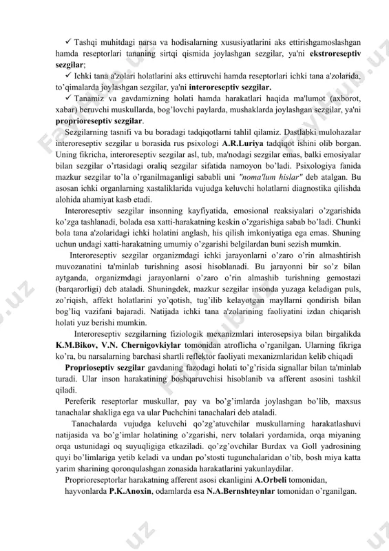 orning qobiq bo’limida reseptor hujayralarining asosiy qismi jamlangan o’zak, ya'ni markaziy qism va qobiqning turli joylarida ma'lum miqdorda mavjud tarqoq hujayra qismlaridan tarkib topgan tashqi qism bo’ladi. analizatorning o’zak qismida reseptordan markazga intiluvchi nervlar joylashgan bo’lib, ko’plab hujayralardan iborat. mazkur analizatorning periferik, ya'ni tarqalib ketgan qismlari boshqa analizatorlarning o’zaklari bilan yondosh sohalariga kiradi va alohida narsalarni izlash jarayonida butun bosh miya qobiqining katta qismi ishtirok etishiga erishiladi. analizatorning o’zagi analiz va sintez qilish funksiyasini bajaradi, masalan, tovushlarning balandligi. tarqoq qismlar dag’al analiz funksiyalarni, masalan musiqiy ohang va tovushlarni farqlash bilan bog’liq bo’ladi. analizator nerv jarayonlarining yoxud reflektor yoyining butun yo’li manbasi va eng muhim qismini tashkil etadi. reflektor yoyi reseptordan ta'sirotni miyaga olib boruvchi nerv yo’llari va effektordan tarkib topgandir. reflektor yoyi elementlarning o’zaro munosabati murakkab organizmning tevarak-atrofdagi olamda to’g’ri mo’ljal olishning organizmning yashash sharoitlariga muvofiq tarzdagi faoliyatining negizini ta'minlaydi. sezgilar tasnifi va turlari. sezgilar qaysi a'zolar yordamida hosil qilinishiga …