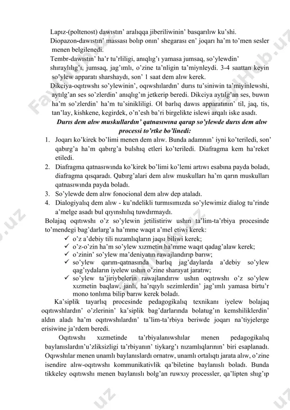 n’ joqarı pa’sligin (ton) ha’m shawqımın ta’miynleydi. 2. energetikalıq sisteması-sırttan alıwı mexanizmi ja’rdeminde dawıs payda bolıw ushın hawanın’ tezligi ha’m mug’darın ta’miynleydi. 3. rezonatorlıq sistema (dawıs tolqının payda etiwshi) o’n’esh, murın quwıslıg’ı, awız quwıslıg’ı dawıstın’ birtegisligi menen dinamikasın, iyteriliwin ta’miynleydi. lapız-(poltenost) dawıstın’ aralıqqa jiberiliwinin’ basqarılıw ku’shi. diopazon-dawıstın’ massası bolıp onın’ shegarası en’ joqarı ha’m to’men sesler menen belgilenedi. tembr-dawıstın’ ha’r tu’rliligi, anıqlıg’ı yamasa jumsaq, so’ylewdin’ shıraylılıg’ı, jumsaq, jag’ımlı, o’zine ta’nligin ta’miynleydi. 3-4 saattan keyin so’ylew apparatı sharshaydı, son’ 1 saat dem alıw kerek. dikсiya-oqıtıwshı so’ylewinin’, oqıwshılardın’ durıs tu’siniwin ta’miyinlewshi, aytılg’an ses so’zlerdin’ anıqlıg’ın jetkerip beredi. dikсiya aytılg’an ses, buwın ha’m so’zlerdin’ ha’m tu’sinikliligi. ol barlıq dawıs apparatının’ til, jaq, tis, tan’lay, kishkene, kegirdek, o’n’esh ba’ri birgelikte islewi arqalı iske asadı. durıs dem alıw muskullardın’ qatnasıwına qarap so’ylewde durıs dem alıw processi to’rtke bo’linedi: 1. joqarı ko’kirek bo’limi menen dem alıw. bunda adamnın’ iyni ko’teriledi, son’ qabırg’a ha’m qabırg’a bulshıq etleri …