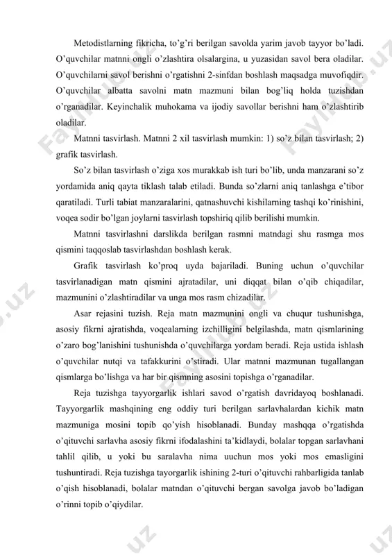 i. bunday mashqqa o’rgatishda o’qituvchi sarlavha asosiy fikrni ifodalashini ta’kidlaydi, bolalar topgan sarlavhani tahlil qilib, u yoki bu saralavha nima uuchun mos yoki mos emasligini tushuntiradi. reja tuzishga tayorgarlik ishining 2-turi o’qituvchi rahbarligida tanlab o’qish hisoblanadi, bolalar matndan o’qituvchi bergan savolga javob bo’ladigan o’rinni topib o’qiydilar. reja tuzish osondan qiyinga tamoyili asosida asta murakkablashtirilib muayyan izchillikda o’tkazib boriladi. 1-sinf o’quvchilari o’qilgan kichik matnga o’qituvchi rahbarligida so’roq gap tarzida sarlavha tanlash, 2-sinfda kichik maqolaning rejasini o’qituvchi rahbarligida so’roq yoki darak gap tarzida tuzish, 3- sinfda o’qilgan matn rejasini jamoa bo’lib tuzish, 4-sinfda mustaqil reja tuza olishlari kerak. rejaning eng oddiy formasi rasmli reja hisoblanadi. buning uchun avval bolalar kitobda berilgan rasmlardan matn qismiga mosini tanlashga va uni nomlashga o’rgatiladi; keyin matn qismiga tayyor rasm berilmaydi, uni bolalarning o’zlari so’z bilan tasvirlaydilar; hikoya o’qiladi va qismlari bo’yicha tahlil qilinadi, so’ng o’quvchilar matnning 1-qismini o’qiydilar, o’qituvchi ulardan qanday rasm chizishni so’raydi, ish mana …