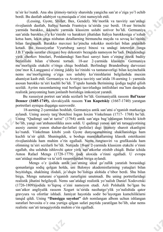 lanadi. barakko mavzusi ko’pincha rokokko motivlari bilan aralashib ketadi. bu xususiyatlar vyurtsburg saroyi binosi va undagi intererlar (unga j.b.t’epola suratlar chizgan) boy dekorativ bezagida namoyon bo’ladi. drezdendagi yirik cherkov binolari, postdamdagi san-susi saroyi ham o’zining nozik badiiy bezatilishi bilan e’tiborni tortadi. 18-asr 2-yarmida klassizm germaniya me’morligida etakchi o’ringa chiqa boshladi. berlindagi brandenburg darvozasi (me’mor k.langgans) o’zining jiddiy ko’rinishi va tantanavorligi bilan keyinchalik nems me’morligining o’ziga xos uslubiy ko’rinishlarini belgilashda muxim ahamiyat kasb etdi. germaniya va avstriya tasviriy san’atida 18-asrning 1- yarmida asosan barokko ta’siri kuchli bo’ldi. t’epalo hamda berinining ijodiga taqlid qilish sezildi. ayrim rassomlarning real borliqni tasvirlashga intilishlari ma’lum darajada realistik jarayonning ham jonlanib borishiga imkoniyat yaratdi. bu xususiyat portret san’atida sezilarli bo’ldi. germaniyalik rassom bal’tazar denner (1685-1749), slovakiyalik rassom yan kupetskiy (1667-1740) yaratgan portretlari ayniqsa diqqatga sazovordir. 18-asrning 2-yarmidan boshlab, germaniya antik san’atni o’rganish markaziga aylandi. uning asosiy targ’ibotchisi iogan ioxim vinkelman (1717- 1768) bo’ldi. uning “qadimgi san’at …