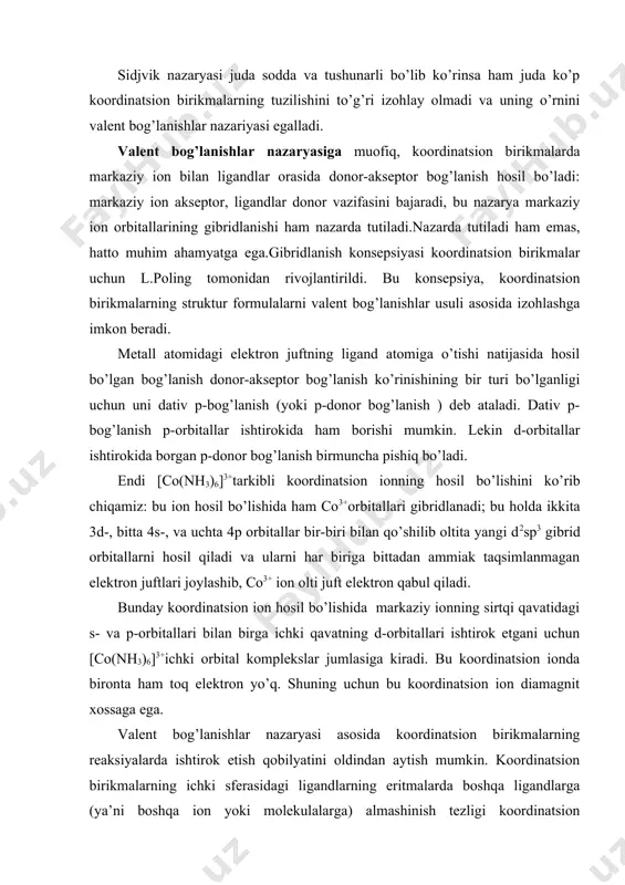 iq, koordinatsion birikmalarda markaziy ion bilan ligandlar orasida donor-akseptor bog’lanish hosil bo’ladi: markaziy ion akseptor, ligandlar donor vazifasini bajaradi, bu nazarya markaziy ion orbitallarining gibridlanishi ham nazarda tutiladi.nazarda tutiladi ham emas, hatto muhim ahamyatga ega.gibridlanish konsepsiyasi koordinatsion birikmalar uchun l.poling tomonidan rivojlantirildi. bu konsepsiya, koordinatsion birikmalarning struktur formulalarni valent bog’lanishlar usuli asosida izohlashga imkon beradi. metall atomidagi elektron juftning ligand atomiga o’tishi natijasida hosil bo’lgan bog’lanish donor-akseptor bog’lanish ko’rinishining bir turi bo’lganligi uchun uni dativ p-bog’lanish (yoki p-donor bog’lanish ) deb ataladi. dativ p-bog’lanish p-orbitallar ishtirokida ham borishi mumkin. lekin d-orbitallar ishtirokida borgan p-donor bog’lanish birmuncha pishiq bo’ladi. endi [co(nh3)6]3+tarkibli koordinatsion ionning hosil bo’lishini ko’rib chiqamiz: bu ion hosil bo’lishida ham co3+orbitallari gibridlanadi; bu holda ikkita 3d-, bitta 4s-, va uchta 4p orbitallar bir-biri bilan qo’shilib oltita yangi d2sp3 gibrid orbitallarni hosil qiladi va ularni har biriga bittadan ammiak taqsimlanmagan elektron juftlari joylashib, co3+ ion olti juft elektron qabul qiladi. …