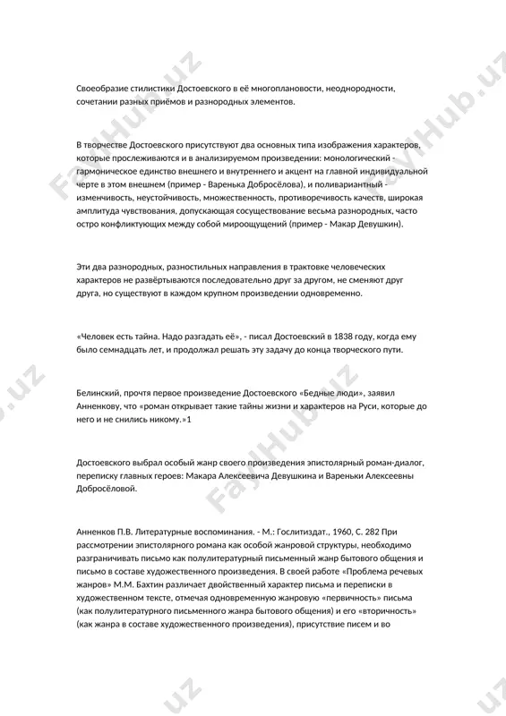 аждом крупном произведении одновременно. «человек есть тайна. надо разгадать её», - писал достоевский в 1838 году, когда ему было семнадцать лет, и продолжал решать эту задачу до конца творческого пути. белинский, прочтя первое произведение достоевского «бедные люди», заявил анненкову, что «роман открывает такие тайны жизни и характеров на руси, которые до него и не снились никому.»1 достоевского выбрал особый жанр своего произведения эпистолярный роман-диалог, переписку главных героев: макара алексеевича девушкина и вареньки алексеевны добросёловой. анненков п.в. литературные воспоминания. - м.: гослитиздат., 1960, с. 282 при рассмотрении эпистолярного романа как особой жанровой структуры, необходимо разграничивать письмо как полулитературный письменный жанр бытового общения и письмо в составе художественного произведения. в своей работе «проблема речевых жанров» м.м. бахтин различает двойственный характер письма и переписки в художественном тексте, отмечая одновременную жанровую «первичность» письма (как полулитературного письменного жанра бытового общения) и его «вторичность» (как жанра в составе художественного произведения), присутствие писем и во внутреннем мире …