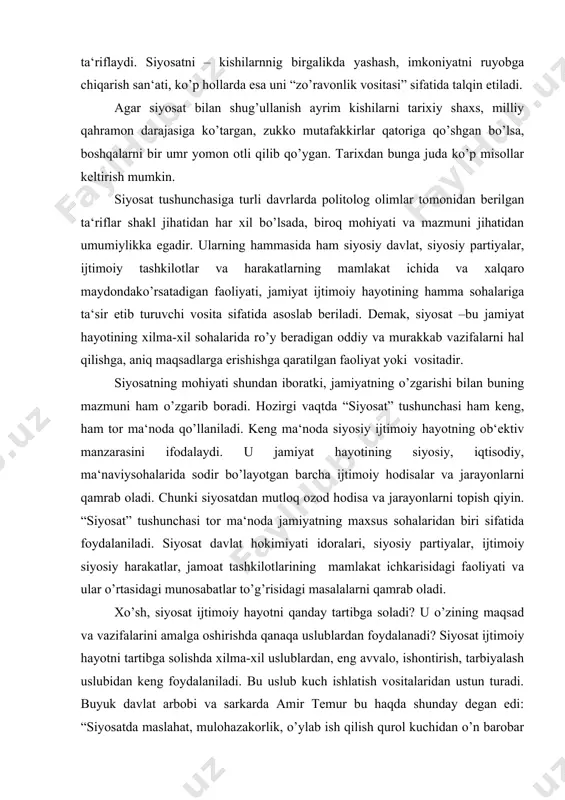 yatning maxsus sohalaridan biri sifatida foydalaniladi. siyosat davlat hokimiyati idoralari, siyosiy partiyalar, ijtimoiy siyosiy harakatlar, jamoat tashkilotlarining mamlakat ichkarisidagi faoliyati va ular o’rtasidagi munosabatlar to’g’risidagi masalalarni qamrab oladi. xo’sh, siyosat ijtimoiy hayotni qanday tartibga soladi? u o’zining maqsad va vazifalarini amalga oshirishda qanaqa uslublardan foydalanadi? siyosat ijtimoiy hayotni tartibga solishda xilma-xil uslublardan, eng avvalo, ishontirish, tarbiyalash uslubidan keng foydalaniladi. bu uslub kuch ishlatish vositalaridan ustun turadi. buyuk davlat arbobi va sarkarda amir temur bu haqda shunday degan edi: “siyosatda maslahat, mulohazakorlik, o’ylab ish qilish qurol kuchidan o’n barobar foydaliroqdir”. shu bilan birga siyosat o’z oldida turgan vazifalarni hal etishda kuch ishlatish, majburlash uslubidan ham foydalanadi. masalan, inson hayotiga, jamiyatning yaxlitligi, bir butunligi, tinch-totuvligi, xavfsizligi, barqarorligi, uyg’unligiga taxdid soladigan yovuzliklarni faqat tushuntirish, ishontirish yo’li bilan hal etib bo’lmaydi. bunday hatti-harakatlarni kuch ishlatish, majbur etish uslubi bilan hal etish mumkin. siyosat qonunlarini qo’pol ravishda buzgan kishilarni kuch ishlatish, majburlash uslubidan foydalanish bilan …