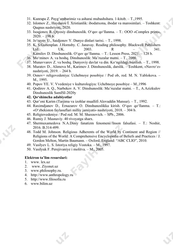 tashkilotlar va ular haqida qisqacha tushuncha. · t., 2004. 23. injil. – almati, 1993. 24. imom al-buxoriy. ilmu ma’rifat nuri: saylanma hadislar. ilm; vatan; 25. inson; ma’rifat; matonat. – t., 1998. 26. isxanov s. a. «hidoya»ning musulmon huquqi manbai tizimida tutgan 27. o‘rni // huquq–pravo–law. – 2003. – � 2. – b. 56–61. 28. koshifiy v. futuvvatnomai sultoniy. – t., 1994. 29. komilov n. tasavvuf. 1-kitob. – t., 1995. 30. krivelev i. bibliya: istoriko-kriticheskiy analiz. t. 1 – m., 1999. 31. kunrapa z. payg‘ambarimiz va asharai mubashshara. 1-kitob. – t.,1995. 32. islomov z., haydarov i. xristianlik: ibodatxona, ibodat va marosimlari. – toshkent: qaqnus nashriyoti, 2020. 33. isoqjonov r. qiyosiy dinshunoslik. o‘quv qo‘llanma. – t.: ooo «complex print», 2020. – 198 b. 34. jo‘rayev u., saidjonov y. dunyo dinlari tarixi. – t., 1998. 35. k. s.guttenplan. j.hornsby. c. janavay. reading philosophy. blackwell publishers ltd. uk. 2003. r – 341. kamilov d. …