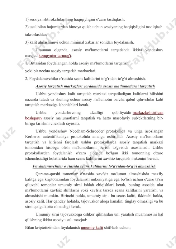 i yaratishga qisqartiriladi: 1) sessiya ishtirokchilarining haqiqiyligini o'zaro tasdiqlash; 2) usul bilan hujumlardan himoya qilish uchun sessiyaning haqiqiyligini tasdiqlash takrorlashlar; 3) kalit almashinuvi uchun minimal xabarlar sonidan foydalanish. umuman olganda, asosiy ma'lumotlarni tarqatishda ikkita yondashuv mavjud kompyuter tarmog'i: 1. bittasidan foydalangan holda asosiy ma'lumotlarni tarqatish yoki bir nechta asosiy tarqatish markazlari. 2. foydalanuvchilar o'rtasida seans kalitlarini to'g'ridan-to'g'ri almashish. asosiy tarqatish markazlari yordamida asosiy ma'lumotlarni tarqatish ushbu yondashuv kalit tarqatish markazi tarqatiladigan kalitlarni bilishini nazarda tutadi va shuning uchun asosiy ma'lumotni barcha qabul qiluvchilar kalit tarqatish markaziga ishonishlari kerak. ushbu yondashuvning afzalligi qobiliyatdir markazlashtirilgan boshqaruv asosiy ma'lumotlarni tarqatish va hatto masofaviy sub'ektlarning bir-biriga kirishini cheklash siyosati. ushbu yondashuv needham-schroeder protokolida va unga asoslangan kerberos autentifikatsiya protokolida amalga oshiriladi. asosiy ma'lumotlarni tarqatish va kirishni farqlash ushbu protokollarda asosiy tarqatish markazi tomonidan hisobga olish ma'lumotlarini berish to'g'risida asoslanadi. ushbu protokollardan foydalanish o'zaro aloqada bo'lgan ikki tomonning o'zaro ishonchsizligi holatlarida ham seans kalitlarini xavfsiz …