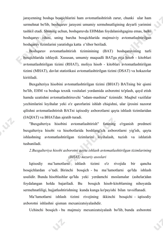 jariladi. bu bosqich hisob-kitoblarning nihoyatda sermehnatliligi, hujjatlashtirishning kunda kunga ko'payishi bilan tavsiflanadi. ma’lumotlarni ishlash tizimi rivojining ikkinchi bosqichi - iqtisodiy axborotni ishlashni qisman mexanizatsiyalashdir. uchinchi bosqich - bu majmuiy mexanizatsiyalash bo'lib, bunda axborotni ishlash bo'yicha barcha harakatlar mashinalarda bajariladi. bu bosqichdagi texnik vositalar majmuiga ehm kiradi. bunda ildam, buxgalteriya va statistik hisoblarni uzviy birlashtirish ko'zda tutiladi. to'rtinchi bosqichida ma’lumotlarni ishlashning avtomatlashtirilgan tizimi o'rnini ma’lumotlarni ishlashning shaxsiy elektron hisoblash mashinalardan (shehm) foydalanishga asoslangan avtomatlashtirilgan tizimi egallaydi. qisman avtomatlashtirish bosqichida ayrim vazifalar, uchastkalar yechimi o'zaro bog'lanmay avtomatlashtirilgan. ishlarni muvofiqlashtirish va axborotni ishlash jarayenini boshqarishni odam bajaradi. beshinchi bosqich - iqtisodiy axborotni ishlashni majmuaviy avtomatlashtirish bo'lib, bunda hisoblash jarayenining yakunlovchi axborotni to'plashdan uzatishgacha bo'lgan barcha ishlari yagona texnologik jarayenni hosil qiladi va avtomatlashtirilganidir. bu bosqichda iqtisodiy axborotni ishlashning avtomatlashtirilgan tizimlari hamda, umuman, turli daraja va xizmatlardagi boshqaruv avtomatlashtirilgan tizimlari (bat) paydo bo'ladi. belgilangan maqsadga ko'ra axborot-ma’lumotnomali, axborot-tavsiyali, iqtisodiy-tashkiliy avtomatlashtirilgan tizimlar, texnologik jarayenni boshqarishning …
