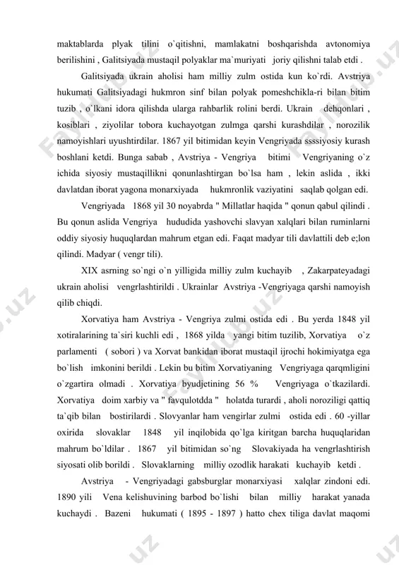 orat mustaqil ijrochi hokimiyatga ega bo`lish imkonini berildi . lekin bu bitim xorvatiyaning vengriyaga qarqmligini o`zgartira olmadi . xorvatiya byudjetining 56 % vengriyaga o`tkazilardi. xorvatiya doim xarbiy va " favqulotdda " holatda turardi , aholi noroziligi qattiq ta`qib bilan bostirilardi . slovyanlar ham vengirlar zulmi ostida edi . 60 -yillar oxirida slovaklar 1848 yil inqilobida qo`lga kiritgan barcha huquqlaridan mahrum bo`ldilar . 1867 yil bitimidan so`ng slovakiyada ha vengrlashtirish siyosati olib borildi . slovaklarning milliy ozodlik harakati kuchayib ketdi . avstriya - vengriyadagi gabsburglar monarxiyasi xalqlar zindoni edi. 1890 yili vena kelishuvining barbod bo`lishi bilan milliy harakat yanada kuchaydi . bazeni hukumati ( 1895 - 1897 ) hatto chex tiliga davlat maqomi berishga majbur bo`ldi ( 1897). ammo nemis shovinistlari turli yo`llar bilan bunga to`sqinlik qilardilar.... bazening vorisi gauch ( 1898 -1899) til to`g`risida qonunni bekor qildi . endi navbat chex deputatlariga o`tdi. kerber hukumati ( 1900-1904) chexiyani chex va …