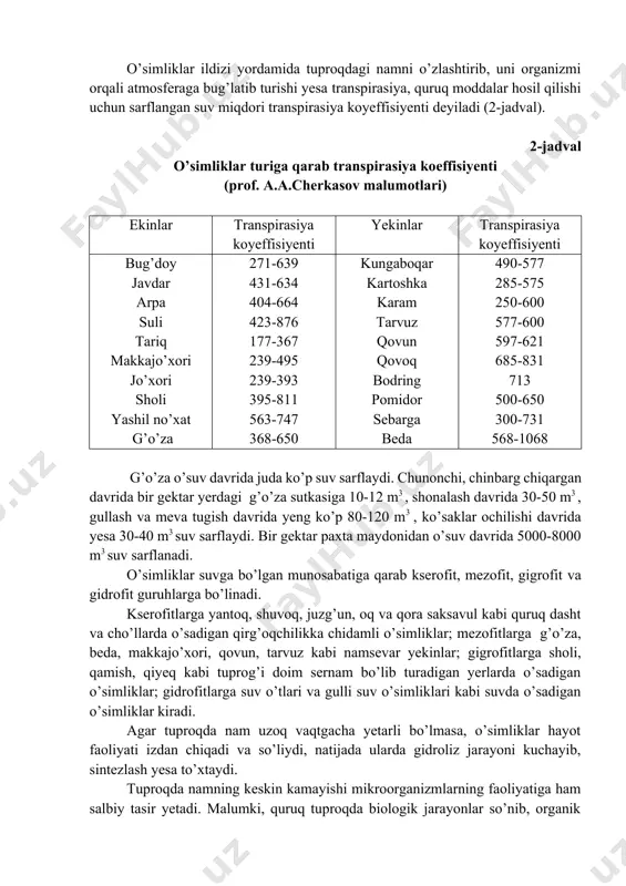 rib, uni organizmi orqali atmosferaga bug’latib turishi yesa transpirasiya, quruq moddalar hosil qilishi uchun sarflangan suv miqdori transpirasiya koyeffisiyenti deyiladi (2-jadval). 2-jadval o’simliklar turiga qarab transpirasiya koeffisiyenti (prof. a.a.cherkasov malumotlari) ekinlar transpirasiya koyeffisiyenti yekinlar transpirasiya koyeffisiyenti bug’doy javdar arpa suli tariq makkajo’xori jo’xori sholi yashil no’xat g’o’za 271-639 431-634 404-664 423-876 177-367 239-495 239-393 395-811 563-747 368-650 kungaboqar kartoshka karam tarvuz qovun qovoq bodring pomidor sebarga beda 490-577 285-575 250-600 577-600 597-621 685-831 713 500-650 300-731 568-1068 g’o’za o’suv davrida juda ko’p suv sarflaydi. chunonchi, chinbarg chiqargan davrida bir gektar yerdagi g’o’za sutkasiga 10-12 m3 , shonalash davrida 30-50 m3 , gullash va meva tugish davrida yeng ko’p 80-120 m3 , ko’saklar ochilishi davrida yesa 30-40 m3 suv sarflaydi. bir gektar paxta maydonidan o’suv davrida 5000-8000 m3 suv sarflanadi. o’simliklar suvga bo’lgan munosabatiga qarab kserofit, mezofit, gigrofit va gidrofit guruhlarga bo’linadi. kserofitlarga yantoq, shuvoq, juzg’un, oq va qora saksavul kabi …
