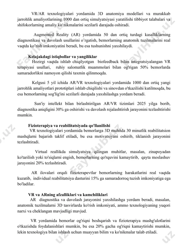 lyatsiyasi yaratilishi tibbiyot talabalari va shifokorlarning amaliy ko‘nikmalarini sezilarli darajada oshiradi. augmented reality (ar) yordamida 50 dan ortiq turdagi kasalliklarning diagnostikasi va davolash usullarini o’rgatish, bemorlarning anatomik tuzilmalarini real vaqtda ko’rish imkoniyatini beradi, bu esa tushunishni yaxshilaydi. kelajakdagi istiqbollar va yangiliklar hozirgi vaqtda ishlab chiqilyotgan biofeedback bilan integratsiyalangan vr terapiyasi usullari, ruhiy salomatlik muammolari bilan og'rigan 50% bemorlarda samaradorlikni namoyon qilishi taxmin qilinmoqda. kelgusi 5 yil ichida ar/vr texnologiyalari yordamida 1000 dan ortiq yangi jarrohlik amaliyotlari prototiplari ishlab chiqilishi va sinovdan o'tkazilishi kutilmoqda, bu esa bemorlarning sog'lig'ini sezilarli darajada yaxshilashga yordam beradi. sun'iy intellekt bilan birlashtirilgan ar/vr tizimlari 2025 yilga borib, diagnostika aniqligini 30% ga oshirishi va davolash rejalashtirish jarayonini tezlashtirishi mumkin. fizioterapiya va reabilitatsiyada qo'llanilishi vr texnologiyalari yordamida bemorlarga 3d muhitda 30 minutlik reabilitatsion mashqlarni bajarish taklif etiladi, bu esa motivatsiyani oshirib, tiklanish jarayonini tezlashtiradi. virtual reallikda simulyatsiya qilingan muhitlar, masalan, zinapoyadan ko'tarilish yoki to'siqlarni engish, bemorlarning qo'rquvini kamaytirib, …