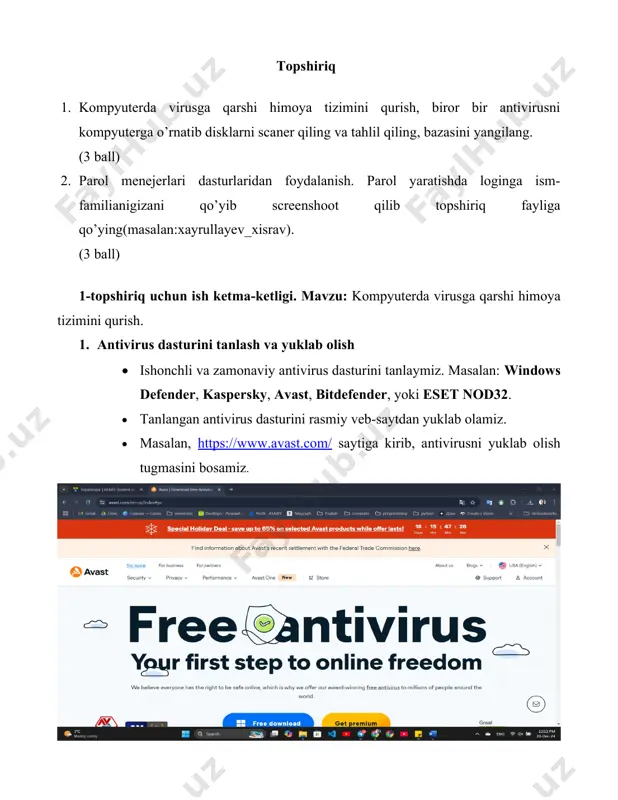 alari (settings) yoki asosiy interfeysida “update” (yangilash) bo‘limini topamiz. 2. internetga ulanib, “update” tugmasini bosamiz. 3. yangilanish jarayonining tugashini kutamiz. 4. antivirus dasturining virus bazasi eng so‘nggi versiyasiga yangilanganini tasdiqlaymiz. 5. himoya tizimini sozlash 1. antivirus dasturining himoya parametrlari (protection settings) bo‘limiga kiramiz. 2. quyidagilarni faollashtiramiz:  real-time protection (real vaqt himoyasi): kompyuterni har doim xavfsiz saqlash uchun.  automatic scanning (avtomatik skanlash): haftada bir marta avtomatik skanlashni sozlaymiz. 3. o‘rnatilgan sozlamalarni tasdiqlaymiz va antivirus himoyasi doimiy ishlashini ta’minlaymiz. 6. tahlil va xulosa 1. skanlash natijalari va antivirus faoliyati bo‘yicha xulosa chiqaramiz:  topilgan zararli dasturlar, fayllar soni va ularning zararsizlantirilgani haqida hisobot ko‘rib chiqamiz. 2. kelajakda kompyuter xavfsizligini ta’minlash uchun quyidagi qoidalarga amal qilishni tavsiya qilamiz:  shubhali saytlar va fayllarni ochmaslik.  tasdiqlanmagan usb qurilmalardan foydalanmaslik.  antivirus dasturini muntazam yangilab turish. natija: antivirus o‘rnatilib, kompyuter to‘liq skan qilingan va viruslardan tozalangan bo‘ladi. 2-topshiriq uchun ish ketma-ketligi. mavzu: …