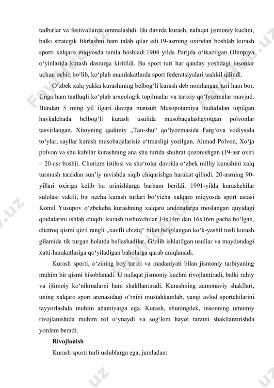qaro miqyosda tanila boshladi.1904 yilda parijda o‘tkazilgan olimpiya o‘yinlarida kurash dasturga kiritildi. bu sport turi har qanday yoshdagi insonlar uchun ochiq bo‘lib, ko‘plab mamlakatlarda sport federatsiyalari tashkil qilindi. oʻzbek xalq yakka kurashining belbogʻli kurash deb nomlangan turi ham bor. unga ham taalluqli koʻplab arxeologik topilmalar va tarixiy qoʻlyozmalar mavjud. bundan 5 ming yil ilgari davrga mansub mesopotamiya hududidan topilgan haykalchada belbogʻli kurash usulida musobaqalashayotgan polvonlar tasvirlangan. xitoyning qadimiy „tan-shu“ qoʻlyozmasida fargʻova vodiysida toʻylar, sayllar kurash musobaqalarisiz oʻtmasligi yozilgan. ahmad polvon, xoʻja polvon va shu kabilar kurashning ana shu turida shuhrat qozonishgan (19-asr oxiri – 20-asr boshi). chorizm istilosi va shoʻrolar davrida oʻzbek milliy kurashini xalq turmush tarzidan sunʼiy ravishda siqib chiqarishga harakat qilindi. 20-asrning 90-yillari oxiriga kelib bu urinishlarga barham berildi. 1991-yilda kurashchilar sulolasi vakili, bir necha kurash turlari boʻyicha xalqaro miqyosda sport ustasi komil yusupov oʻzbekcha kurashning xalqaro andozalarga moslangan quyidagi qoidalarini ishlab chiqdi: kurash tushuvchilar 14x14m dan 16x16m …