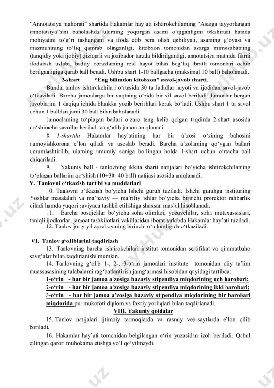 har tomonlama yetuk, yuksak ma’naviyatli, intellektual salohiyatli, ota-onasiga, vataniga sadoqatli insonlar qilib tarbiyalashdagi ahamiyati to‘g‘risida talabalaming tasavvurlarini yanada boyitish; -iste’dodli va iqtidorli talabalami rag‘batlantirishdan iborat. iii. ko‘rik-tanlovini o‘tkazish shartlari baholash mezonlari 6. institut talabalari o‘rtasida “yosh kitobxon talabalar ligasi” tanlovini o‘tkazish bo‘yicha shoir-yozuvchilar, professor-o‘qituvchilar, jurnalistlar va boshqa mutaxassislardan iborat hakamlar hay’ati tuziladi. 7. har bir jamoada 6 tadan ishtirokchi tarkibda shakllantiriladi. tanlov shartlari quyidagicha: 1-shart “men yoqtirgan asar” sharti. bunda, ishtirokchi jamoaning faqat 1 ta jamoa a’zosi tomonidan “men yoqtirgan asar” nomi ostida o‘zi sevib o‘qigan asari bo‘yicha qisqacha 3 daqiqa annotatsiya beradi. “annotatsiya mahorati” shartida hakamlar hay’ati ishtirokchilaming “asarga tayyorlangan annotatsiya”sini baholashda ularning yoqtirgan asami o‘qiganligini tekshiradi hamda mohiyatini to‘g‘ri tushungani va ifoda etib bera olish qobiliyati, asaming g‘oyasi va mazmunining to‘liq qamrab olinganligi, kitobxon tomonidan asarga mimosabatning (tanqidiy yoki ijobiy) qiziqarli va jozibador tarzda bildirilganligi, annotatsiya matnida fikrni ifodalash uslubi, badiiy obrazlaming real hayot bilan bog‘liq ibratli tomonlari …