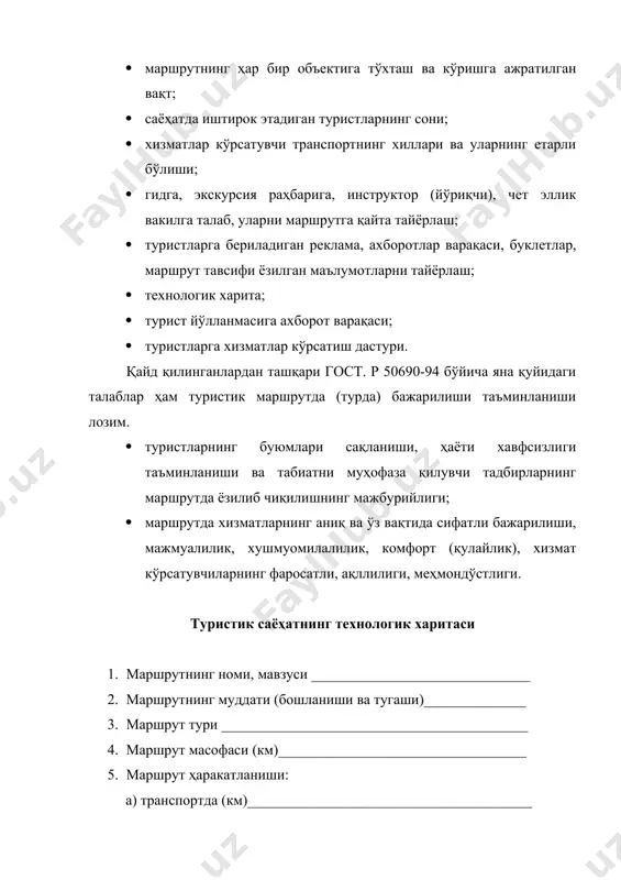 ҳам туристик маршрутда (турда) бажарилиши таъминланиши лозим. · туристларнинг буюмлари сақланиши, ҳаёти хавфсизлиги таъминланиши ва табиатни муҳофаза қилувчи тадбирларнинг маршрутда ёзилиб чиқилишнинг мажбурийлиги; · маршрутда хизматларнинг аниқ ва ўз вақтида сифатли бажарилиши, мажмуалилик, хушмуомилалилик, комфорт (қулайлик), хизмат кўрсатувчиларнинг фаросатли, ақллилиги, меҳмондўстлиги. туристик саёҳатнинг технологик харитаси 1. маршрутнинг номи, мавзуси ______________________________ 2. маршрутнинг муддати (бошланиши ва тугаши)______________ 3. маршрут тури __________________________________________ 4. маршрут масофаси (км)__________________________________ 5. маршрут ҳаракатланиши: а) транспортда (км)_______________________________________ б) пиёда (км)____________________________________________ в) маҳаллий транспортда (км)______________________________ г) сув ҳавзаларида (км) ___________________________________ 6. маршрутдаги туристлар сони _____________________________ 7. маршрутдаги экскурсиялар мавзуси ва ёзма шакли___________ 8. маршрут эгаси бўлган корхона манзили_____________________ м.ў. раҳбарнинг фамилияси ва имзоси________________________ маршрутда туристларга хизматлар кўрсатиш дастури 1. маршрут номи __________________________________________ 2. маршрут масофаси ______________________________________ 3. маршрутда фойдаланиладиган транспорт турлари ва уларнинг ҳаракатланиш масофлари: а) _____________________________________________________ (автомобил, автобус) б) _____________________________________________________ (темир йўл) в) _____________________________________________________ (ҳаво йўллари) г) _____________________________________________________ (маҳаллий транспорт) бориладиган объектлар, улар орасидаги масофа, ҳаракатланиш усули, …