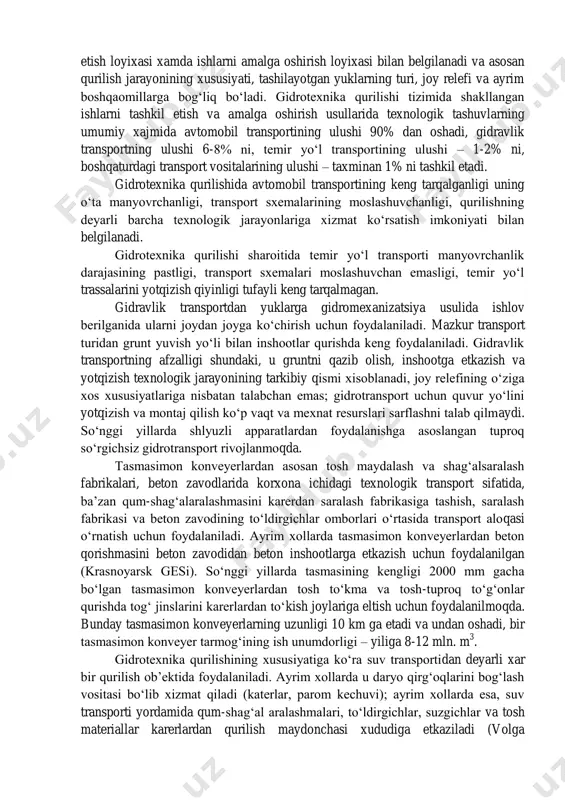 lish umumiy qiymatining 20-25% ni tashkil etadi, mexnat xarajatlarining xajmi esa, qurilish-montaj ishlari umumiy mexnat sarfining 35-40% ga etadi. gidrotexnika qurilishida texnologik transport sifatida avtomobil yo‘llari, temir yo‘llar, suv yo‘llari, shuningdek konveyer, gidravlik, pnevmatik va osma yo‘llardan foydalaniladi. xar bir turdagi transportdan foydalanish qurilishni tashkil etish loyixasi xamda ishlarni amalga oshirish loyixasi bilan belgilanadi va asosan qurilish jarayonining xususiyati, tashilayotgan yuklarning turi, joy relefi va ayrim boshqaomillarga bog‘liq bo‘ladi. gidrotexnika qurilishi tizimida shakllangan ishlarni tashkil etish va amalga oshirish usullarida texnologik tashuvlarning umumiy xajmida avtomobil transportining ulushi 90% dan oshadi, gidravlik transportning ulushi 6-8% ni, temir yo‘l transportining ulushi – 1-2% ni, boshqaturdagi transport vositalarining ulushi – taxminan 1% ni tashkil etadi. gidrotexnika qurilishida avtomobil transportining keng tarqalganligi uning o‘ta manyovrchanligi, transport sxemalarining moslashuvchanligi, qurilishning deyarli barcha texnologik jarayonlariga xizmat ko‘rsatish imkoniyati bilan belgilanadi. gidrotexnika qurilishi sharoitida temir yo‘l transporti manyovrchanlik darajasining pastligi, transport sxemalari moslashuvchan emasligi, temir yo‘l trassalarini …