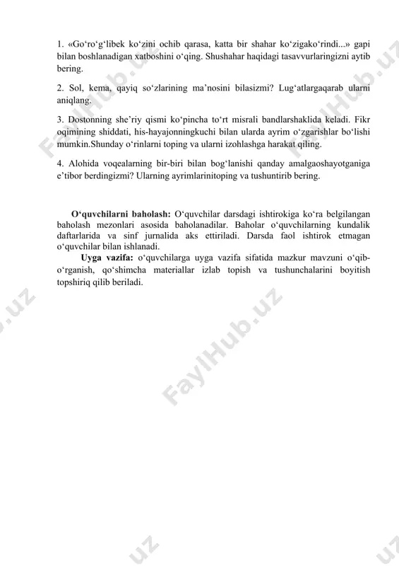 r: 1. «go‘ro‘g‘libek ko‘zini ochib qarasa, katta bir shahar ko‘zigako‘rindi...» gapi bilan boshlanadigan xatboshini o‘qing. shushahar haqidagi tasavvurlaringizni aytib bering. 2. sol, kema, qayiq so‘zlarining ma’nosini bilasizmi? lug‘atlargaqarab ularni aniqlang. 3. dostonning she’riy qismi ko‘pincha to‘rt misrali bandlarshaklida keladi. fikr oqimining shiddati, his-hayajonningkuchi bilan ularda ayrim o‘zgarishlar bo‘lishi mumkin.shunday o‘rinlarni toping va ularni izohlashga harakat qiling. 4. alohida voqealarning bir-biri bilan bog‘lanishi qanday amalgaoshayotganiga e’tibor berdingizmi? ularning ayrimlarinitoping va tushuntirib bering. o‘quvchilarni baholash: o‘quvchilar darsdagi ishtirokiga ko‘ra belgilangan baholash mezonlari asosida baholanadilar. baholar o‘quvchilarning kundalik daftarlarida va sinf jurnalida aks ettiriladi. darsda faol ishtirok etmagan o‘quvchilar bilan ishlanadi. uyga vazifa: o‘quvchilarga uyga vazifa sifatida mazkur mavzuni o‘qib-o‘rganish, qo‘shimcha materiallar izlab topish va tushunchalarini boyitish topshiriq qilib beriladi.