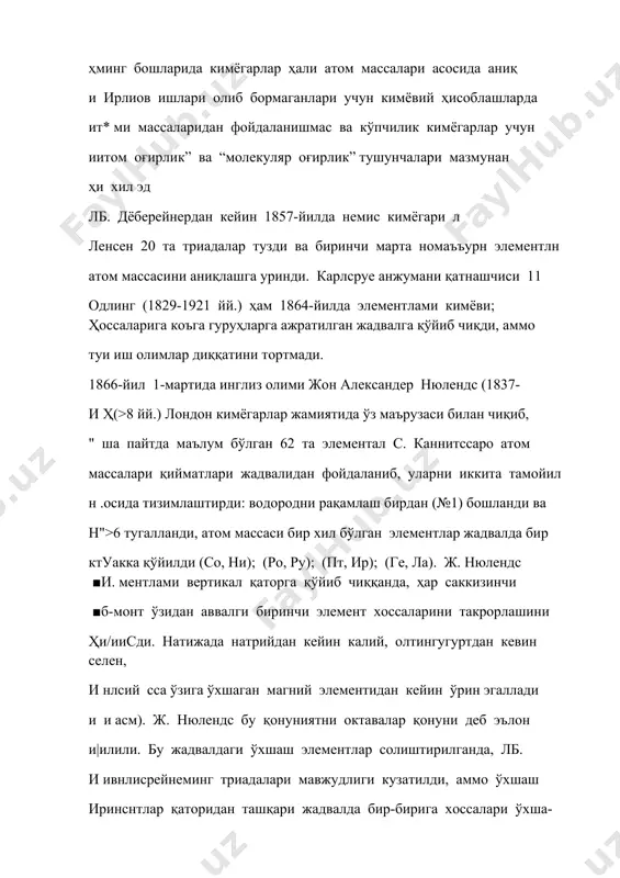 рузаси билан чиқиб, " ша пайтда маълум бўлган 62 та элементал с. каннитссаро атом массалари қийматлари жадвалидан фойдаланиб, уларни иккита тамойил н .осида тизимлаштирди: водородни рақамлаш бирдан (№1) бошланди ва н">6 тугалланди, атом массаси бир хил бўлган элементлар жадвалда бир ктуакка қўйилди (cо, ни); (ро, ру); (пт, ир); (ге, ла). ж. нюлендс ■и. ментлами вертикал қаторга қўйиб чиққанда, ҳар саккизинчи ■б-монт ўзидан аввалги биринчи элемент хоссаларини такрорлашини ҳи/ииcди. натижада натрийдан кейин калий, олтингугуртдан кевин селен, и нлсий cса ўзига ўхшаган магний элементидан кейин ўрин эгаллади и и асм). ж. нюлендс бу қонуниятни октавалар қонуни деб эълон и|илили. бу жадвалдаги ўхшаш элементлар солиштирилганда, лб. и ивнлиcрейнеминг триадалари мавжудлиги кузатилди, аммо ўхшаш иринcнтлар қаторидан ташқари жадвалда бир-бирига хоссалари ўхша- нинйдиган элементламинг мавжудлиги ҳам аниқланди. бу йўналишда 1тили|иқот ишлари олиб бораётган олимлар ж. нюлендснинг ишларини • литоф этишмади ва у ўзининг илмий ишларини ҳатто нашр қилмади. 1864-йилда франсуз геологи александр эмил бегюе де …