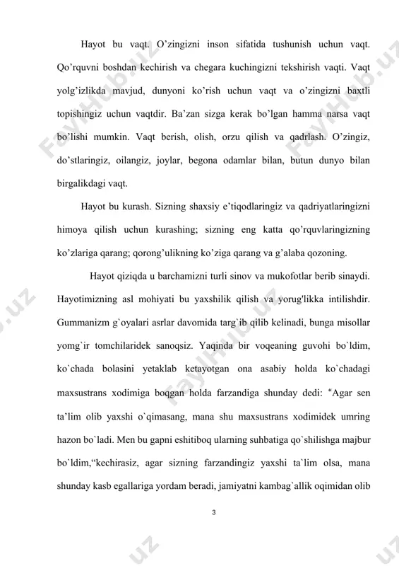 ziy gavharidir. ko`plar menga savol beradi; “eng katta orzuyingiz nima?” deb. keling bunga keyinroq to'xtalamiz. sizningchi, sizning orzu, maqsadlaringiz bormi? ha, u bor. kimdir baland shoxona uylarda umr kechirishni va qimmatbaho mashinalar xarid qilgisi keladi, kimlardir mansab pog`onalari uchun intiladi, yana kimlardir esa, yirtiq kiymini yangilash, nochorlik balosidan qutilish, bugun uchun yemish topmoqlik harakatida bo`ladi. bugun biz egoizm dunyosining mavjudotlariga aylanib bormoqdamiz. “men” degan jumla okeanda suzib yurgan kichik baliqlardek tarqab ketgan. shoshmang siz meni o`qayotib, hayolingizga kelgan fikrni bilaman, bu hayot bir marotaba beriladi, insonlar faqat o`zi uchun yashashi kerak, hayot beshavqat makon, boshqalarni o`ylaydigan davrlar emas. “afsus” men imperator bo`lmoqchimasman, bu ish menga emas, men boshqarishni ham, egallashni ham xohlamayman, aksincha imkon bo`lsa hammaga yordam berishni xohlayman: bolalarga, nogironlarga, uysizlarga, umuman olganda oq-u qoralarga. biz boshqalarni azob-uqubatlari hisobidan emas, balki baxt-saodat hisobidan yashashni xohlaymiz. bu dunyoda har birimizga joy bor, ezgu yerimiz juda boy va hammani ta’minlay oladi. …