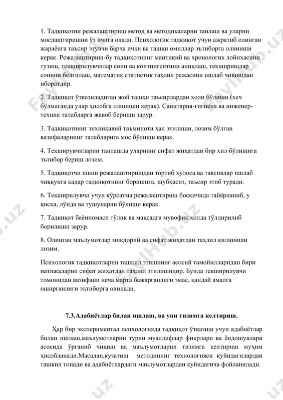 матик статистик таҳлил режасини ишлаб чиқишдан иборатдир. 2. тадқиқот ўтказиладиган жой ташқи таъсирлардан ҳоли бўлиши (хеч бўлмаганда улар ҳисобга олиниши керак). санитария-гигиена ва инженер-техник талабларга жавоб бериши зарур. 3. тадқиқотнинг техникавий таъминоти ҳал этилиши, лозим бўлган вазифаларнинг талабларига мос бўлиши керак. 4. текширувчиларни танлашда уларнинг сифат жиҳатдан бир хил бўлишига эътибор бериш лозим. 5. тадқиқотчи ишни режалаштиришдан тортиб хулоса ва тавсиялар ишлаб чиққунга кадар тадқиқотнинг боришига, шубҳасиз, таъсир этиб туради. 6. текширилувчи учун кўрсатма режалаштириш босқичида тайёрланиб, у қиска, лўнда ва тушунарли бўлиши керак. 7. тадқиқот баённомаси тўлиқ ва мақсадга мувофиқ ҳолда тўлдирилиб борилиши зарур. 8. олинган маълумотлар миқдорий ва сифат жиҳатдан таҳлил қилиниши лозим. психологик тадқиқотларни ташкил этишнинг асосий тамойилларидан бири натижаларни сифат жиҳатдан таҳлил этилишидир. бунда текширилувчи томонидан вазифани неча марта бажарганлиги эмас, қандай амалга оширганлиги эътиборга олинади. 7.3.адабиётлар билан ишлаш, ва уни тизимга келтириш. ҳар бир экспериментал психологияда тадқиқот ўтказиш учун адабиётлар билан ишлаш,маълумотларни турли муаллифлар фикрлари …