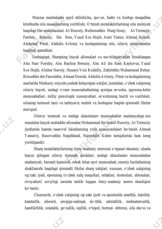 boshqa muqaddas kitoblarda oila masalalarining yoritilishi. oʻtmish mutafakkirlarining oila mohiyati haqidagi fikr-mulohazalari. al-buxoriy, burhonuddin margʻiloniy, at-termiziy, farobiy, beruniy, ibn sino, yusuf xos hojib, amir temur, ahmad donish, abdurauf fitrat, abdulla avloniy va boshqalarning oila, oilaviy munosabatlar haqidagi qarashlari. darhaqiqat, sharqning buyuk allomalari va maʻrifatparvarlari hisoblangan abu nasr forobiy, abu rayhon beruniy, abu ali ibn sino, kaykovus, yusuf xos hojib, alisher navoiy, husayn voiz koshifiy, zahiriddin muhammad bobur, rizouddin ibn faxruddin, ahmad donish, abdulla avloniy, fitrat va boshqalarning asarlarida markaziy osiyoda yashab kelayotgan xalqlar, jumladan, oʻzbek xalqining oilaviy hayoti, undagi oʻzaro munosabatlarning ayniqsa er-xotin, qaynona-kelin munosabatlari, milliy psixologik xususiyatlari, er-xotinning burch va vazifalari, oilaning turmush tarzi va tarbiyaviy muhiti va boshqalar haqida qimmatli fikrlar mavujud. oilaviy turmush va undagi shaxslararo munosabatlar madaniyatiga xos masalalar buyuk muhaddis allomalar muhammad ibn ismoil buxoriy, at-termiziy ijodlarida hamda tasavvuf falsafasining yirik namoyandalari boʻlmish ahmad yassaviy, baxovuddin naqshband, najmiddin kubro tariqatlarida ham keng yoritilgandir. sharq mutafakkirlarining …