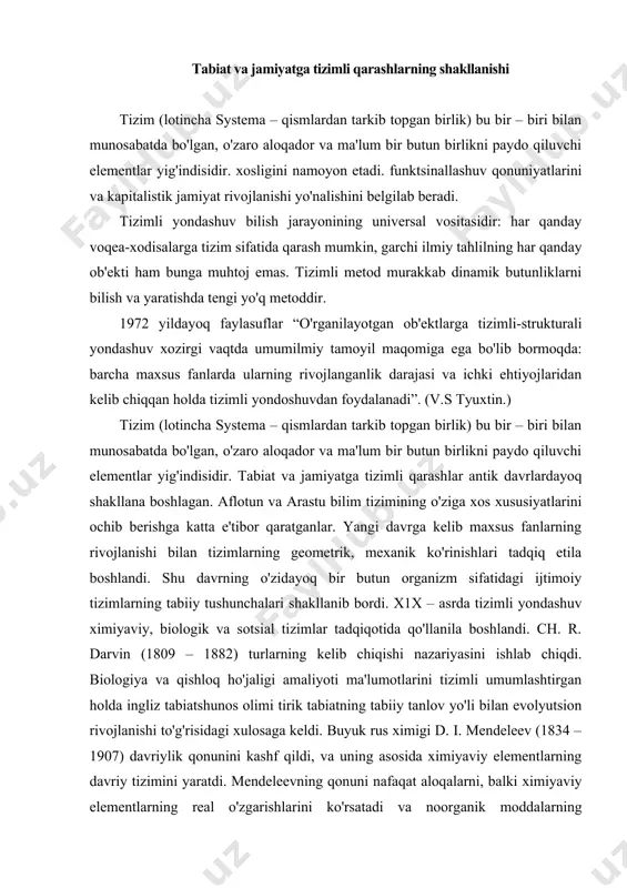 – 1882) turlarning kelib chiqishi nazariyasini ishlab chiqdi. biologiya va qishloq ho'jaligi amaliyoti ma'lumotlarini tizimli umumlashtirgan holda ingliz tabiatshunos olimi tirik tabiatning tabiiy tanlov yo'li bilan evolyutsion rivojlanishi to'g'risidagi xulosaga keldi. buyuk rus ximigi d. i. mendeleev (1834 – 1907) davriylik qonunini kashf qildi, va uning asosida ximiyaviy elementlarning davriy tizimini yaratdi. mendeleevning qonuni nafaqat aloqalarni, balki ximiyaviy elementlarning real o'zgarishlarini ko'rsatadi va noorganik moddalarning rivojlanishi qonuni hisoblanadi. elementlar tizimi asosi sifatida atom yadrosining zaryadi olingan, elementlarning xususiyatlari va tizimda egallagan o'rni unga bog'liqdir. bu kashfiyotlar g. spenser sotsiologiyasida qo'llanila boshlandi. u jamiyatga 3 ta organlar tizimidan iborat bo'lgan bir butun organizm sifatida qaraydi: 1. ta'minlovchi; 2. taqsimlovchi;.3. idora etuvchi (regulyativ). jamiyatga tirik tabiatdagi kabi evolyutsiya qonun – qoidalari, moslashuv, differentsiatsiya va integratsiya qonun – qoidalari xosdir. marksizm bir butun rivojlanuvchi tizimlarni ilmiy tafakkur etishning falsafiy va metodologik asoslarini shakllantirdi. tizimlilikning dialektik – materialistik tamoyili ob'ektga bir butunlik xususiyatlari bilan …