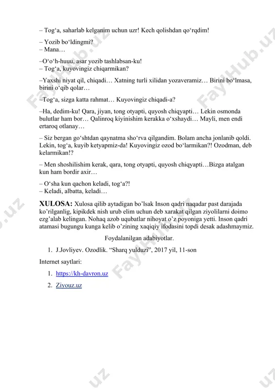 !? – men shoshilishim kerak, qara, tong otyapti, quyosh chiqyapti…bizga atalgan kun ham bordir axir… – o‘sha kun qachon keladi, tog‘a?! – keladi, albatta, keladi… xulosa: xulosa qilib aytadigan bo’lsak inson qadri naqadar past darajada ko’rilganlig, kipikdek nish urub elim uchun deb xarakat qilgan ziyolilarni doimo ezg’alab kelingan. nohaq azob uqubatlar nihoyat o’z poyoniga yetti. inson qadri atamasi bugungu kunga kelib o’zining xaqiqiy ifodasini topdi desak adashmaymiz. foydalanilgan adabiyotlar. 1. j.jovliyev. ozodlik. “sharq yulduzi”, 2017 yil, 11-son internet saytlari: 1. https://kh-davron.uz 2. ziyouz.uz