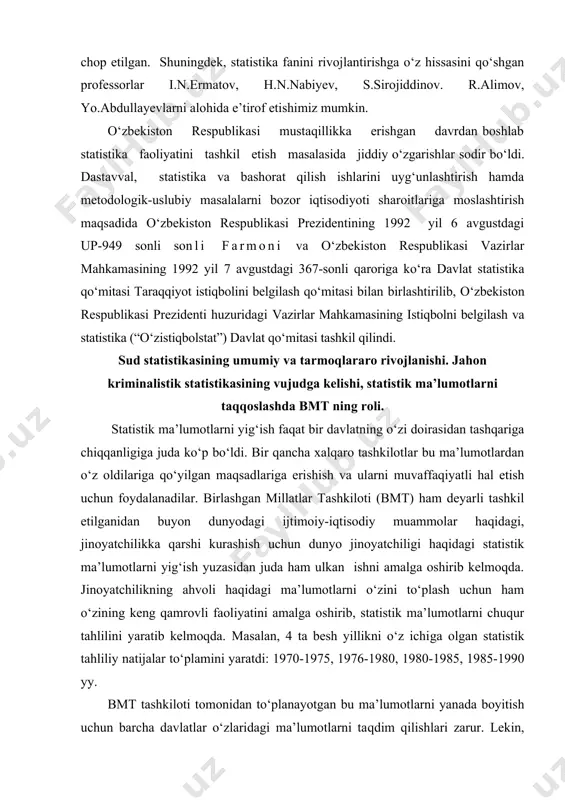 n ishni amalga oshirib kelmoqda. jinoyatchilikning ahvoli haqidagi ma’lumotlarni o‘zini to‘plash uchun ham o‘zining keng qamrovli faoliyatini amalga oshirib, statistik ma’lumotlarni chuqur tahlilini yaratib kelmoqda. masalan, 4 ta besh yillikni o‘z ichiga olgan statistik tahliliy natijalar to‘plamini yaratdi: 1970-1975, 1976-1980, 1980-1985, 1985-1990 yy. bmt tashkiloti tomonidan to‘planayotgan bu ma’lumotlarni yanada boyitish uchun barcha davlatlar o‘zlaridagi ma’lumotlarni taqdim qilishlari zarur. lekin, ba’zi davlatlar o‘z mamlakatlaridagi jinoyatchilik haqida ma’lumot berishmaydi. bundan tashqari, ba’zi bir davlatlar tomonidan beriladigan statistik ma’lumotlar haqiqatdan uzoqroq bo‘lishi ham mumkin. bu borada “latent” jinoyatchilik (yashirin, ko‘zga ko‘rinmas jinoyatchilik) dunyodagi jinoyatchilik haqidagi statistikani juda ham aniq bo‘lishiga real halaqit beradi. jinoyatchilik haqidagi ma’lumotlar ma’lum bir hududdagi kriminogen holatni aniq tasvirini berishi mumkin. sud statistikasi, o‘zining spetsifik usullarini qo‘llab, davlat va jamiyat qurilish, xo‘jalikning tizimi va mulkka, siyosiy, mehnat, uy-joy va boshqa shaxsiy va mulkiy huquqlar va o‘zbekiston respublikasi fuqarolari manfaatlariga, qonun tomonidan himoyalanayotgan davlat va jamiyatning manfaatlari va huquqlarini …
