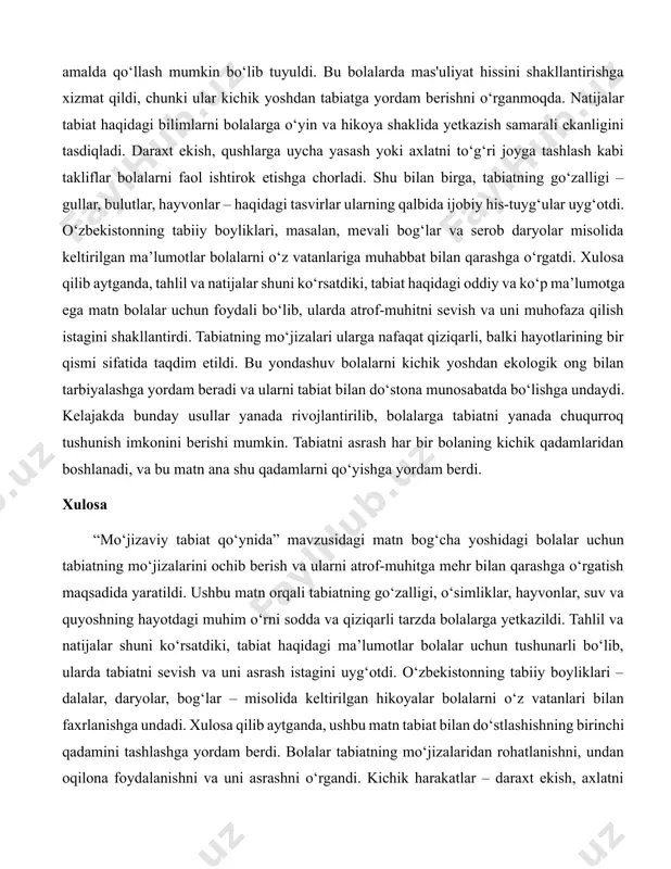 iqligi ko‘rsatildi. bolalar bu misollarni oson qabul qildi, chunki ular kundalik hayotda ko‘radigan narsalarga asoslangan edi. o‘zbekiston tabiatidan keltirilgan dalalar, daryolar va qishloq xo‘jaligi haqidagi ma’lumotlar esa mahalliy kontekstni mustahkamladi va bolalarni o‘z atrofidagi dunyoni yanada yaxshi bilishga undadi. matnda qishloq xo‘jaligi chiqindilaridan energiya olish va quyosh nuridan foydalanish kabi ekologik g‘oyalar ham oddiy tilda berildi. tahlil shuni ko‘rsatdiki, bunday ma’lumotlar bolalarda tabiatni asrash haqida fikr yuritishga yordam berdi. masalan, o‘t-o‘lanlardan issiqlik olish yoki suvni tejash kabi oddiy harakatlar ular uchun qiziqarli va amalda qo‘llash mumkin bo‘lib tuyuldi. bu bolalarda mas'uliyat hissini shakllantirishga xizmat qildi, chunki ular kichik yoshdan tabiatga yordam berishni o‘rganmoqda. natijalar tabiat haqidagi bilimlarni bolalarga o‘yin va hikoya shaklida yetkazish samarali ekanligini tasdiqladi. daraxt ekish, qushlarga uycha yasash yoki axlatni to‘g‘ri joyga tashlash kabi takliflar bolalarni faol ishtirok etishga chorladi. shu bilan birga, tabiatning go‘zalligi – gullar, bulutlar, hayvonlar – haqidagi tasvirlar ularning qalbida ijobiy his-tuyg‘ular uyg‘otdi. …