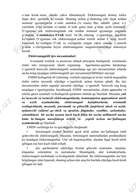 ilik ko`rsatadi. shuning uchun g’altakning toki faqat noldan nominal qiymatigacha o`sishi mumkin (1c -rasm). shu sababli yakor o`z yurishida o`rta holatda to`satdan to`xtab qolsa ham g’altak qizib ketmaydi. o`zgarmas tok elektromagnitda tok noldan nominal qiymatiga ortganda g’altakda o`zinduksiya eyuk hosil bo`lib, tokning o`zgarishiga qarshilik ko`rsatadi. o`zgarmas tok elektromagnit uchun tortish uchun f ning tavsifi 1crasmda ko`rsatilgan. o`zak va oxirigacha yetgan yakor orasida l0 masofa g’altak o`chirilgandan keyin elektromagnitni magnitsizlantirishga imkoniyat beradi. elektromagnitli ijro mexanizmlari avtomatik rostlash va pozitsion ishlash prinsipini boshqarish tizimlarida elektr toki energiyasini ishchi organning ilgarilanma-qaytma harakatiga o`zgartirib beruvchi elektromagnitli uzatmalarga ega ijro mexanizmlari sifatida ancha keng tarqalgan elektromagnitli ijro mexanizm(emim)lari mavjud. emim boshqarish ob’yektining rostlash organiga ta’sir ko`rsatish maqsadida elektr tokini mexanik siljishga o`zgartirish uchun hizmat qiladi. bu ijro mexanizmlari elektr signalni mexanik siljishga o`zgartirib beruvchi eng keng tarqalgan o`zgartirgichlar hisoblanadi. emim mexanizmlar, elektr apparatlar va relelar qatori uzatmali va boshqarish qurilmasi sifatida qo`llaniladi. masalan, yuk ko`taruvchi …