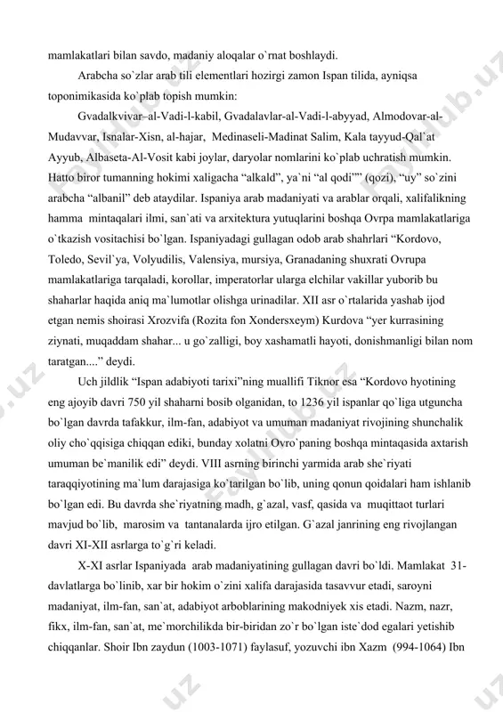 n, adabiyot va umuman madaniyat rivojining shunchalik oliy cho`qqisiga chiqqan ediki, bunday xolatni ovro`paning boshqa mintaqasida axtarish umuman be`manilik edi” deydi. viii asrning birinchi yarmida arab she`riyati taraqqiyotining ma`lum darajasiga ko`tarilgan bo`lib, uning qonun qoidalari ham ishlanib bo`lgan edi. bu davrda she`riyatning madh, g`azal, vasf, qasida va muqittaot turlari mavjud bo`lib, marosim va tantanalarda ijro etilgan. g`azal janrining eng rivojlangan davri xi-xii asrlarga to`g`ri keladi. x-xi asrlar ispaniyada arab madaniyatining gullagan davri bo`ldi. mamlakat 31-davlatlarga bo`linib, xar bir hokim o`zini xalifa darajasida tasavvur etadi, saroyni madaniyat, ilm-fan, san`at, adabiyot arboblarining makodniyek xis etadi. nazm, nazr, fikx, ilm-fan, san`at, me`morchilikda bir-biridan zo`r bo`lgan iste`dod egalari yetishib chiqqanlar. shoir ibn zaydun (1003-1071) faylasuf, yozuvchi ibn xazm (994-1064) ibn tufayl (1110-1185) olim, faylasuf ibn rushd, so`fiy faylasuf ibn al-arabiy, yahudiy faylasuf rabbi moshe ben maymun (maymonid 1135-1204), tarixchi sayohatchilar ibn jubayr (1145-1228), ibn battuta (1304-137), hokim shoirlar al-mu`tadid (1012-1069), ibn ammar (1031-1083), al-mu`tamid …