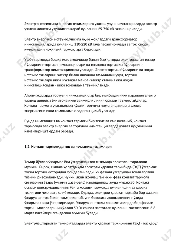 лан бир қаторда электрлашган темир йўлларнинг тортиш нимстанциялари ва тепловоз тортишли йўлларнинг трансформатор нимстанциялари уланади. электр тортиш йўлларини ва ноҳия истеъмолчиларини электр билан ишончли таъминлаш учун, тортиш истеъмолчилари икки мустақил манба–электр станция ёки ноҳия нимстанциясидан - икки томонлама таъминланади. айрим ҳолларда тортувчи нимстанциялар бир манбадан икки параллел электр узатиш линияси ёки ягона икки занжирли линия орқали таъминлайдилар. контакт тармоғи участкалари қўшни тортувчи нимстанцияларга электр энергиясини икки томонлама оладиган қилиб уланади. бунда нимстанция ва контакт тармоғи бир текис ва кам юкланиб, контакт тармоғида электр энергия ва тортувчи нимстанцияларда қувват йўқолишини камайтиришга ёрдам беради. 1.2. контакт тармоғида ток ва кучланиш тизимлари темир йўллар ўзгармас ёки ўзгарувчан ток тизимида электрлаштирилиши мумкин. бироқ, иккала ҳолатда ҳам электрли ҳаракат таркибида (эҳт) ўзгармас токли тортиш моторидан фойдаланилади. уч фазали ўзгарувчан токли тортиш тизими ривожланмади. чунки, яқин жойлашган икки фаза контакт тармоғи симларини ўзаро (учинчи фаза-релс) изоляциялаш жуда мураккаб. контакт осмаси конструкциясининг ўзига хослиги тармоқда кучланишни ва …