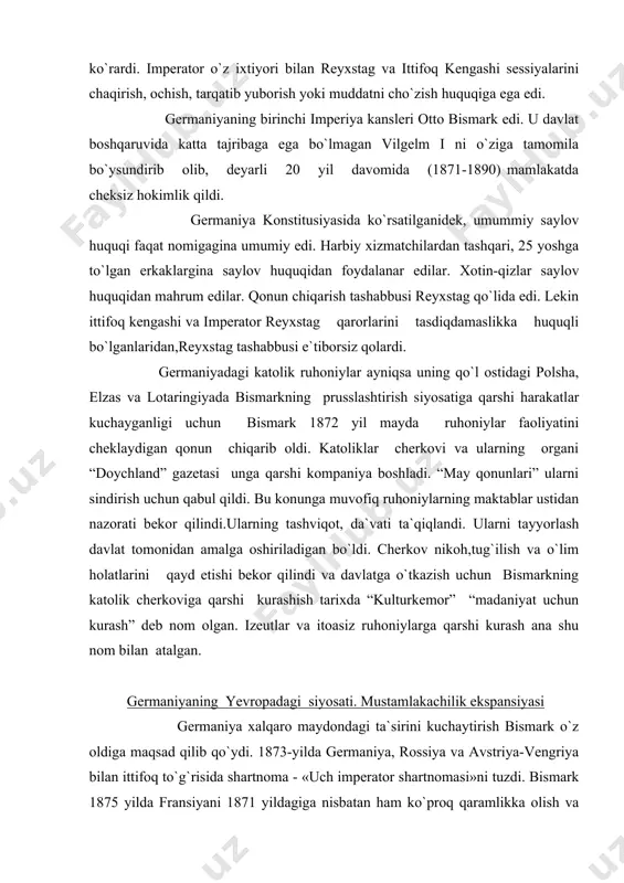 aniyaning yevropadagi siyosati. mustamlakachilik ekspansiyasi germaniya xalqaro maydondagi ta`sirini kuchaytirish bismark o`z oldiga maqsad qilib qo`ydi. 1873-yilda germaniya, rossiya va avstriya-vengriya bilan ittifoq to`g`risida shartnoma - «uch imperator shartnomasi»ni tuzdi. bismark 1875 yilda fransiyani 1871 yildagiga nisbatan ham ko`proq qaramlikka olish va uni germaniya vassali holiga tushirish uchun unga qarshi urush boshlashga tayyor turgan edi. bismark yangidan vujudga kelgan fransuz armiyasini tortib olingan elzas va lotaringiya uchun qasos oluvchi armiya deb bilib, fransiya hali batamom mustahkamlanib olmasdan, u bilan urush boshlashga shoshilmoqda edi. rossiya bilan angliya germaniyaning kuchayib ketishini istamas edilar, shu sababli bismarkka fransiyani yangidan tor-mor keltirishga yo`l qo`ymasliklarini bildirib qo`ydilar. germaniya chekindi. germaniya ikki frontda urush qilishdan qo`rqardi. u «kaolisiyalar dahshati» tinchimni buzayapti, deb , ayniqsa, rossiya bilan urushishdan cho`chirdi. 1879 yilda germaniya avstriya-vengriya bilan ittifoq tuzdi. bismark rossiyaning fransiya bilan yaqinlashuviga xalaqit berish niyatida 1881-yili «uch imperator ittifoqi»ni tiklashga muvaffaq bo`ldi. 1882-yilda avstriya-vengriya -germaniya ittifoqiga qo`shimcha qilinib, …