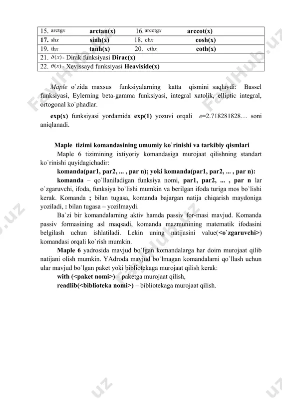 nalg – chiziqli algebra masalalarini jamlaydi; 2) geometry – planimetriya masalalari yechimi; 3) geom3d – stereometriya masalalari yechimi; 4) student – foydalanuvchining berilgan topshiriqlar yechimini ketma-ket, analitik ko`rinishda, oraliq qiymatlar bilan topish imkoniyatlari mavjud. maple ning standart funksiyalari matematik yozilishi maple da yozilishi matematik yozilishi maple da yozilishi 1. exp(x) 2. ln(x) 3. log10(x) 4. log[a](x) 5. sqrt(x) 5. abs(x) 7. sin(x) 8. cos(x) 9. tan(x) 10. cot(x) 11. sec(x) 12. csc(x) 13. arcsin(x) 14. arccos(x) 15. arctan(x) 16. arccot(x) 17. sinh(x) 18. cosh(x) 19. tanh(x) 20. coth(x) 21. - dirak funksiyasi dirac(x) 22. - xevissayd funksiyasi нeaviside(х) maple o`zida maxsus funksiyalarning katta qismini saqlaydi: bassel funksiyasi, eylerning beta-gamma funksiyasi, integral xatolik, elliptic integral, ortogonal ko`phadlar. exp(x) funksiyasi yordamida exp(1) yozuvi orqali е=2.718281828… soni aniqlanadi. maple tizimi komandasining umumiy ko`rinishi va tarkibiy qismlari maple 6 tizimining ixtiyoriy komandasiga murojaat qilishning standart ko`rinishi quyidagichadir: komanda(par1, par2, ... , par n); yoki …