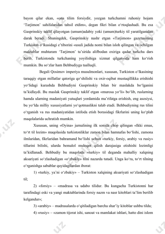 ani, ya’ni rus tilini o‘rganish turkistonliklar uchun ne qadar muhim ekanini abdurauf fitratning «munozara» asariga yozgan taqrizida ham ko‘targan edi. mutaassib bo‘lgan turkistonliklarga behbudiy xorijiy tillarni o‘rganishni payg‘ambar ham buyurganlari haqida hadisi sharif ham keltiradiki, bu aholi «kofir bo‘lmasligiga» eng asosiy dalil edi. behbudiyning adabiy til borasidagi qarashlari uning 1915 yili yozgan «til masalasi» nomli maqolasida aks etgan. ushbu maqola ikki qismdan iborat bo‘lib, birinchi qismda behbudiy turkiy tilning shevalari xususida fikr yuritadi. unga ko‘ra, turkiy tilning turkiston o‘lkasida tarqalgan sheva va lahjalari yuz yillar davomida fors madaniyati va adabiyoti ta’siri ostida bo‘lgani sabab ushbu tildan juda ko‘plab so‘zlarni o‘zlashtirgani, tub turkiy so‘zlar ushbu vaqt davomida iste’moldan chiqib, unutilib ketgan. shuningdek, 14 asrdan beri muqaddas islom dini hamda qur’on tili bo‘lgan arabchadan ham turkiy til shevalariga son-sanoqsiz so‘zlar kirib kelganki, ularni sheva yoki lahjalardan chiqarib tashlashning iloji yo‘q. chunki bunday so‘zlarning muqobili mavjud emas. behbudiy turli mintaqalarda yashaydigan turkiy xalqlarning …