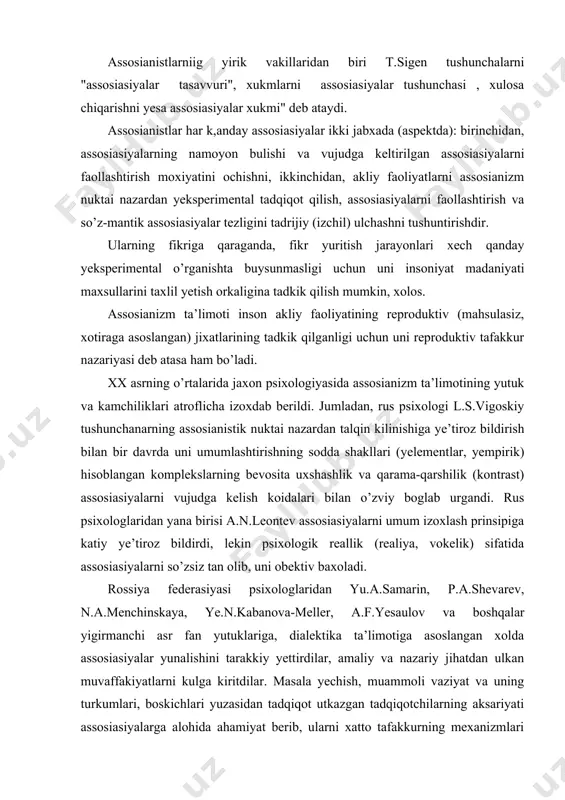 demakdir, jarayon yesa - obrazlarning ixtiyorsiz holatida o’rin almashtirishdan iboratdir, degan tezisni ilmiy muxokama qilish uchun o’rtaga tashlaydi. tafakkur taraqqiyoti - assosiasiyalarning tuplanish jarayonidir. tafakkurga assosianistik munosabatda bulish unga shaklan mantikiy (formalogik) tavsif berishdan o’zgacha narsa yemas, albatta. assosianistlarniig yirik vakillaridan biri t.sigen tushunchalarni "assosiasiyalar tasavvuri", xukmlarni assosiasiyalar tushunchasi , xulosa chiqarishni yesa assosiasiyalar xukmi" deb ataydi. assosianistlar har k,anday assosiasiyalar ikki jabxada (aspektda): birinchidan, assosiasiyalarning namoyon bulishi va vujudga keltirilgan assosiasiyalarni faollashtirish moxiyatini ochishni, ikkinchidan, akliy faoliyatlarni assosianizm nuktai nazardan yeksperimental tadqiqot qilish, assosiasiyalarni faollashtirish va so’z-mantik assosiasiyalar tezligini tadrijiy (izchil) ulchashni tushuntirishdir. ularning fikriga qaraganda, fikr yuritish jarayonlari xech qanday yeksperimental o’rganishta buysunmasligi uchun uni insoniyat madaniyati maxsullarini taxlil yetish orkaligina tadkik qilish mumkin, xolos. assosianizm ta’limoti inson akliy faoliyatining reproduktiv (mahsulasiz, xotiraga asoslangan) jixatlarining tadkik qilganligi uchun uni reproduktiv tafakkur nazariyasi deb atasa ham bo’ladi. xx asrning o’rtalarida jaxon psixologiyasida assosianizm ta’limotining yutuk va kamchiliklari atroflicha izoxdab …