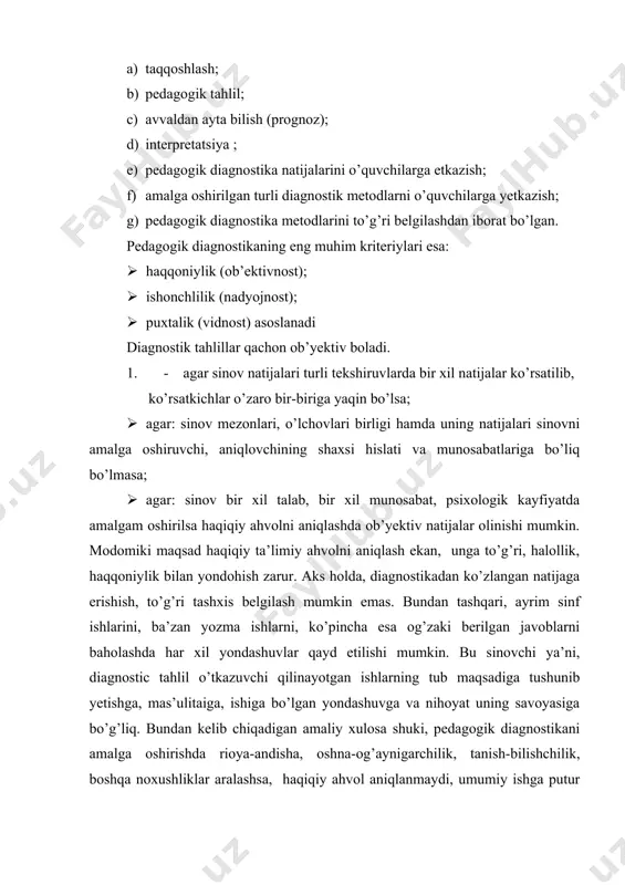 tadi, kamchilik va nuqsonlar ochilmay haspo’shlanadi, ta’limni takomillashtirishdan ko’zda tutilgan maqsadlar ochilmay qoladi. 2. pedagogik diagnostikaning ishonchliligi bir necha marta qilingan tahliliy xulosalar natijasining bir xilligi qayd etilgan xollardagina ta’minlanadi. agar buni muayyan maktab, sinfning hayotiy faoliyati bilan bog’lasak, mabodo o’qituvchi ilgarigi ishini oradan bir necha vaqt o’tib, aynan o’shnday baholasa, ishonchlilik paydo bo’ladi, lekin bunday hol afsuski amaliyotda kam uchramoqda. pedagogik diagnostika natijalari qachon uzil-kesil tasdiqlanadi. tajribalar, tahlillar shuni ko’rsatadiki, pedagogik diagnostika test usullari vositasida amalga oshirilsa, natijalar haqqoniy bo’ladi. chunki bunda to’rt xil xulosa, bir xil natija bilan baholanadi bular: · mazmunning tasdig’i; · har xil usul bilan olingan natilalarning bir xilligi; · natijalarga ko’ra amalga oshirilgan tahlillarning isbotlanishi; · loyihalashning tasdiqlanishi (ya’ni, loyihalashtirishdagi natijalarning olingan xulosalarga uyg’unligi). pedagogik diagnostika – kuzatuv metodi pedagogik diagnostika kuzatuv uslubi o’quvchining o’qishga munosabatini, mas’uliyatini, bilimga intilishini aniqlaydi. tabiiyki, o’quvchidagi bunday hislatlarni belgilahda uning xarakteri, xulqi, butun ijtimoiy jihatlariga katta ahamiyat beriladi. …