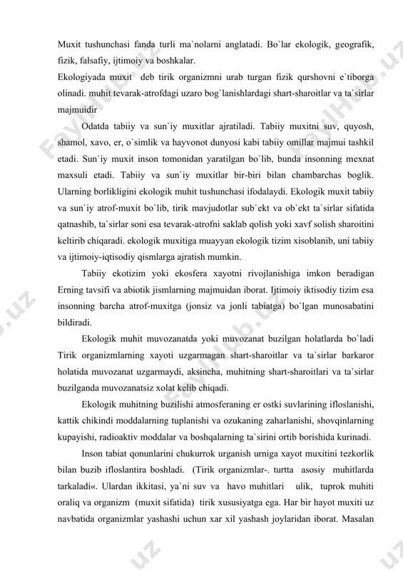 rining ifloslanishi, kattik chikindi moddalarning tuplanishi va ozukaning zaharlanishi, shovqinlarning kupayishi, radioaktiv moddalar va boshqalarning ta`sirini ortib borishida kurinadi. inson tabiat qonunlarini chukurrok urganish urniga xayot muxitini tеzkorlik bilan buzib ifloslantira boshladi. (tirik organizmlar-. turtta asosiy muhitlarda tarkaladi«. ulardan ikkitasi, ya`ni suv va havo muhitlari ulik, tuprok muhiti oraliq va organizm (muxit sifatida) tirik xususiyatga ega. har bir hayot muxiti uz navbatida organizmlar yashashi uchun xar xil yashash joylaridan iborat. masalan suv muxiti kuyidagi yashash joylari sifatida uchrashi mumkin: chuchuk va shur suv, kulmak va okar suv, chukur va sayoz, ilik. va sovuk, va xokazolar. xavo va tuprok ham nixoyatda xilma-xil yashash joylarini tashkil etadi. tirik organizmlar (o`simliklar, zambururlar, xayvonlar) xam parazit va simbiontlar uchun muxit sifatida uziga xosdir. moslashish sayyoramizda tirik organizmlar bir-birlaridan kеskin farq kiluvchi uziga xos turtta muxitda tarkalgan ekan, ulardan biri xisoblangan suv muxitida dastlab hayot kеlib chiqqan. kеyinchalik tirik organizmlar kuruklikka chikib, tuprok xosil bo`lishida …