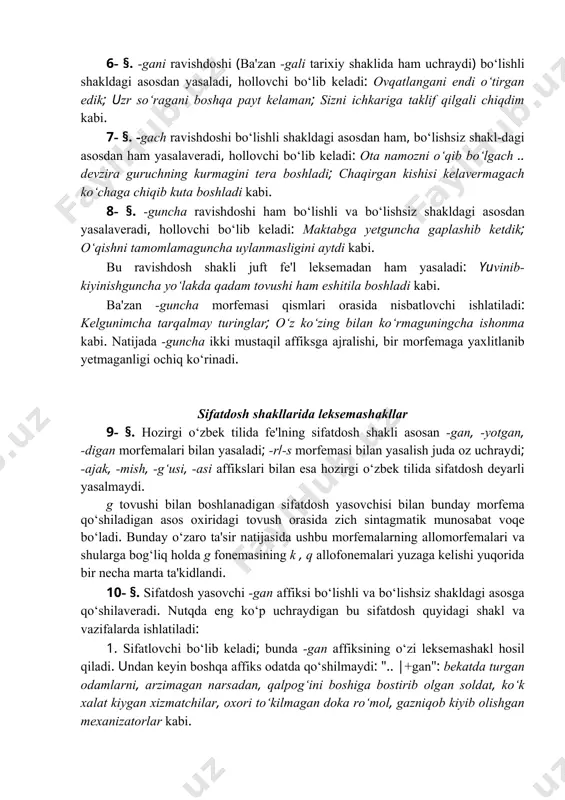 bo‘lgach .. devzira guruchning kurmagini tera boshladi; chaqirgan kishisi kelavermagach ko‘chaga chiqib kuta boshladi kabi. 8- §. -guncha ravishdoshi ham bo‘lishli va bo‘lishsiz shakldagi asosdan yasalaveradi, hollovchi bo‘lib keladi: maktabga yetguncha gaplashib ketdik; o‘qishni tamomlamaguncha uylanmasligini aytdi kabi. bu ravishdosh shakli juft fe'l leksemadan ham yasaladi: yuvinib-kiyinishguncha yo‘lakda qadam tovushi ham eshitila boshladi kabi. ba'zan -guncha morfemasi qismlari orasida nisbatlovchi ishlatiladi: kelgunimcha tarqalmay turinglar; o‘z ko‘zing bilan ko‘rmaguningcha ishonma kabi. natijada -guncha ikki mustaqil affiksga ajralishi, bir morfemaga yaxlitlanib yetmaganligi ochiq ko‘rinadi. sifatdosh shakllarida leksemashakllar 9- §. hozirgi o‘zbek tilida fe'lning sifatdosh shakli asosan -gan, -yotgan, -digan morfemalari bilan yasaladi; -r(-s morfemasi bilan yasalish juda oz uchraydi; -ajak, -mish, -g‘usi, -asi affikslari bilan esa hozirgi o‘zbek tilida sifatdosh deyarli yasalmaydi. g tovushi bilan boshlanadigan sifatdosh yasovchisi bilan bunday morfema qo‘shiladigan asos oxiridagi tovush orasida zich sintagmatik munosabat voqe bo‘ladi. bunday o‘zaro ta'sir natijasida ushbu morfemalarning allomorfemalari va shularga bog‘liq holda …