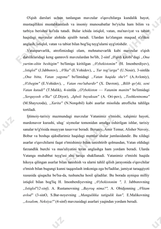 ni teran anglashga ham yordam beradi. ularda vatanga muhabbat tuyg'usi shu tariqa shakllanadi. vatanimiz o'tmishi haqida hikoya qilingan asarlar bi​lan tanishish va ularni tahlil qilish jarayonida o'quvchilar o'tmish bilan bugungi kunni taqqoslash imkoniga ega bo'ladilar, jamiyat taraqqiyoti xususida qisqacha bo'lsa-da, tushuncha hosil qiladilar. bu borada ayniqsa milliy istiqlol bilan bog'liq h. imonberdiyevning ,,0'zbekistonim ", j. jabborovning „istiqlol"(2-sinf), a. rustamovning ,,bayroq nima?", a. obidjonning ,,0'ktam avlod" (3-sino, s.bar-noyevning ,,mangulikka tatigulik kun", e.malikovning ,,assalom, neksiya!" (4-sinf) mavzusidagi asarlari yaqindan yordam beradi. tabiatga oid mavzular yordamida o'quvchilar tabiatdagi o'zgarishlar, yil fasllarining almashinuvi, hayvonot olamiga doir bilimlarni egallaydilar. bunday mavzudagi asarlar o'quvchilarni kuzatuvchanlikka, tabiatni sevishga, unga nisbatan to'g'ri munosabatda boiishga o'rgatadi. tabiat tasviriga oid matnlar ustida ishlashda tabiat bag'riga sayohat uyushtirilib, bolalar kuzatuvchanlikka o'rgatilsa, vatanparvarlikka oid asarlar tahlili vatanning dongdor kishilari bilan uchrashuvlar yoki mavzuga daxldor kinofilmlar namoyishi vositasida amalga oshirilsa, dars samaradorligi yanada ortadi. umuman, ,,o'qish kitobi" darsliklaridagi barcha mavzular o'quvchilarga ta'lim-tarbiya berish …