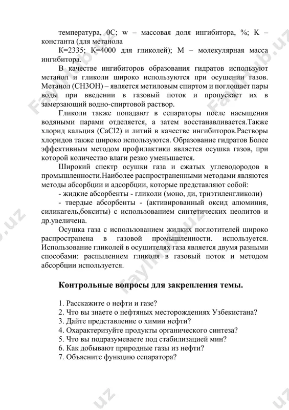 твор. гликоли также попадают в сепараторы после насыщения водяными парами отделяется, а затем восстанавливается.также хлорид кальция (cacl2) и литий в качестве ингибиторов.растворы хлоридов также широко используются. образование гидратов более эффективным методом профилактики является осушка газов, при которой количество влаги резко уменьшается. широкий спектр осушки газа и сжатых углеводородов в промышленности.наиболее распространенными методами являются методы абсорбции и адсорбции, которые представляют собой: - жидкие абсорбенты - гликоли (моно, ди, триэтиленгликоли) - твердые абсорбенты - (активированный оксид алюминия, силикагель,бокситы) с использованием синтетических цеолитов и др.увеличена. осушка газа с использованием жидких поглотителей широко распространена в газовой промышленности. используется. использование гликолей в осушителях газа является двумя разными способами: распылением гликоля в газовый поток и методом абсорбции используется. контрольные вопросы для закрепления темы. 1. расскажите о нефти и газе? 2. что вы знаете о нефтяных месторождениях узбекистана? 3. дайте представление о химии нефти? 4. охарактеризуйте продукты органического синтеза? 5. что вы подразумеваете под стабилизацией мин? 6. …