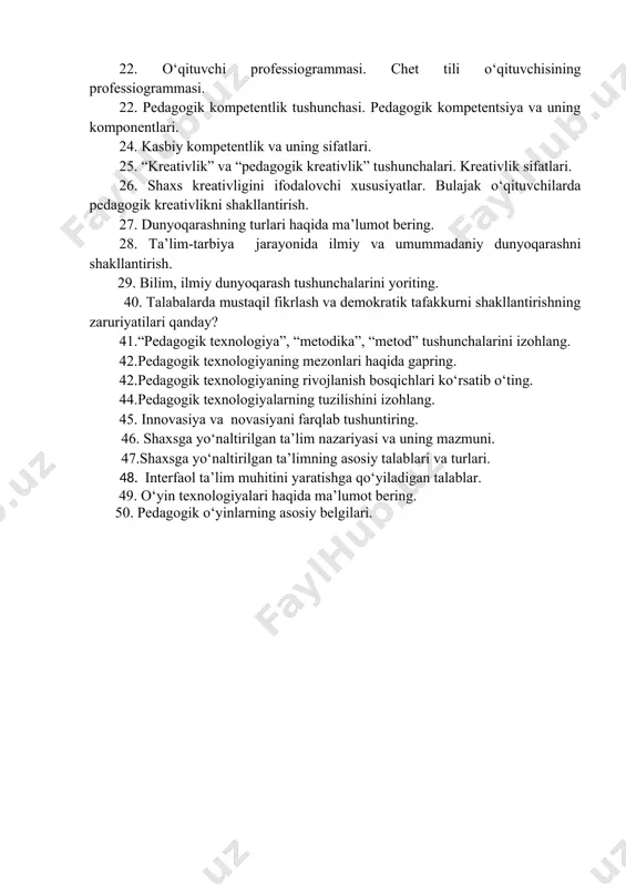 professiogrammasi. chet tili o‘qituvchisining professiogrammasi. 22. pedagogik kompetentlik tushunchasi. pedagogik kompetentsiya va uning komponentlari. 24. kasbiy kompetentlik va uning sifatlari. 25. “kreativlik” va “pedagogik kreativlik” tushunchalari. kreativlik sifatlari. 26. shaxs kreativligini ifodalovchi xususiyatlar. bulajak o‘qituvchilarda pedagogik kreativlikni shakllantirish. 27. dunyoqarashning turlari haqida ma’lumot bering. 28. ta’lim-tarbiya jarayonida ilmiy va umummadaniy dunyoqarashni shakllantirish. 29. bilim, ilmiy dunyoqarash tushunchalarini yoriting. 40. talabalarda mustaqil fikrlash va demokratik tafakkurni shakllantirishning zaruriyatilari qanday? 41.“pedagogik texnologiya”, “metodika”, “metod” tushunchalarini izohlang. 42.pedagogik texnologiyaning mezonlari haqida gapring. 42.pedagogik texnologiyaning rivojlanish bosqichlari ko‘rsatib o‘ting. 44.pedagogik texnologiyalarning tuzilishini izohlang. 45. innovasiya va novasiyani farqlab tushuntiring. 46. shaxsga yo‘naltirilgan ta’lim nazariyasi va uning mazmuni. 47.shaxsga yo‘naltirilgan ta’limning asosiy talablari va turlari. 48. interfaol ta’lim muhitini yaratishga qo‘yiladigan talablar. 49. o‘yin texnologiyalari haqida ma’lumot bering. 50. pedagogik o‘yinlarning asosiy belgilari.