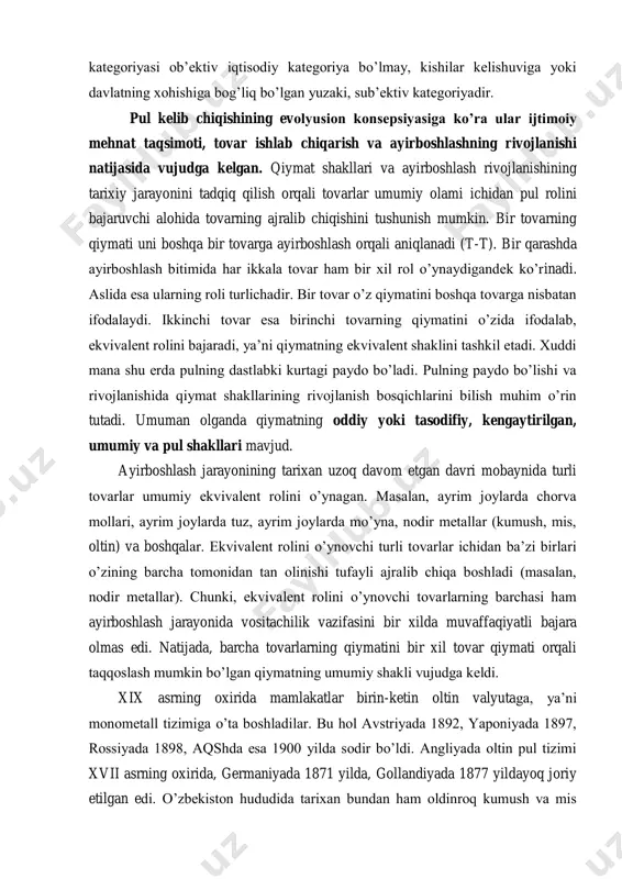 ga yoki davlatning xohishiga bog’liq bo’lgan yuzaki, sub’ektiv kategoriyadir. pul kelib chiqishining evolyusion konsepsiyasiga ko’ra ular ijtimoiy mehnat taqsimoti, tovar ishlab chiqarish va ayirboshlashning rivojlanishi natijasida vujudga kelgan. qiymat shakllari va ayirboshlash rivojlanishining tarixiy jarayonini tadqiq qilish orqali tovarlar umumiy olami ichidan pul rolini bajaruvchi alohida tovarning ajralib chiqishini tushunish mumkin. bir tovarning qiymati uni boshqa bir tovarga ayirboshlash orqali aniqlanadi (t-t). bir qarashda ayirboshlash bitimida har ikkala tovar ham bir xil rol o’ynaydigandek ko’rinadi. aslida esa ularning roli turlichadir. bir tovar o’z qiymatini boshqa tovarga nisbatan ifodalaydi. ikkinchi tovar esa birinchi tovarning qiymatini o’zida ifodalab, ekvivalent rolini bajaradi, ya’ni qiymatning ekvivalent shaklini tashkil etadi. xuddi mana shu erda pulning dastlabki kurtagi paydo bo’ladi. pulning paydo bo’lishi va rivojlanishida qiymat shakllarining rivojlanish bosqichlarini bilish muhim o’rin tutadi. umuman olganda qiymatning oddiy yoki tasodifiy, kengaytirilgan, umumiy va pul shakllari mavjud. ayirboshlash jarayonining tarixan uzoq davom etgan davri mobaynida turli tovarlar umumiy …
