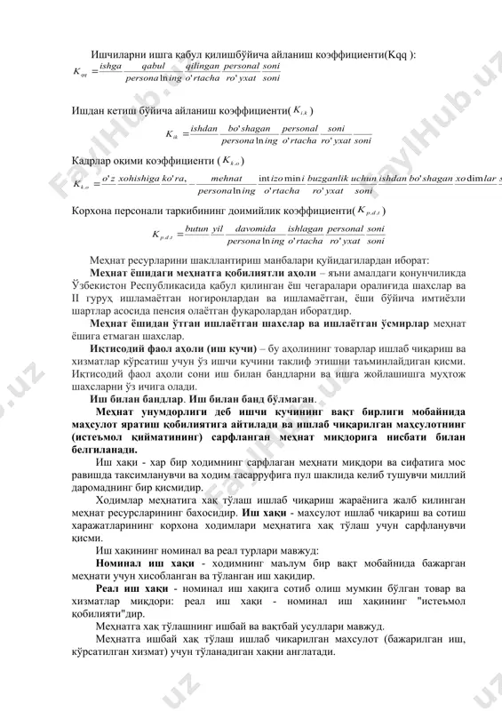 хизмати ходимлари (агентлар, ғазначилар, иш юритувчилар, котиблар, статистлар ва х.к.). кадрларнинг корхонада харакатланишини тавсифлаш учун куйидаги кўрсаткичлар хисобланади ва тахлил килинади: ишчиларни ишга қабул қилишбўйича айланиш коэффициенти(kqq ): ишдан кетиш бўйича айланиш коэффициенти( ) кадрлар оқими коэффициенти ( ) корхона персонали таркибининг доимийлик коэффициенти( ) меҳнат ресурларини шакллантириш манбалари қуйидагилардан иборат: меҳнат ёшидаги меҳнатга қобилиятли аҳоли – яъни амалдаги қонунчиликда ўзбекистон республикасида қабул қилинган ёш чегаралари оралиғида шахслар ва ii гуруҳ ишламаётган ногиронлардан ва ишламаётган, ёши бўйича имтиёзли шартлар асосида пенсия олаётган фуқаролардан иборатдир. меҳнат ёшидан ўтган ишлаётган шахслар ва ишлаётган ўсмирлар меҳнат ёшига етмаган шахслар. иқтисодий фаол аҳоли (иш кучи) – бу аҳолининг товарлар ишлаб чиқариш ва хизматлар кўрсатиш учун ўз ишчи кучини таклиф этишни таъминлайдиган қисми. иқтисодий фаол аҳоли сони иш билан бандларни ва ишга жойлашишга муҳтож шахсларни ўз ичига олади. иш билан бандлар. иш билан банд бўлмаган. меҳнат унумдорлиги деб ишчи кучининг вақт бирлиги мобайнида маҳсулот яратиш …