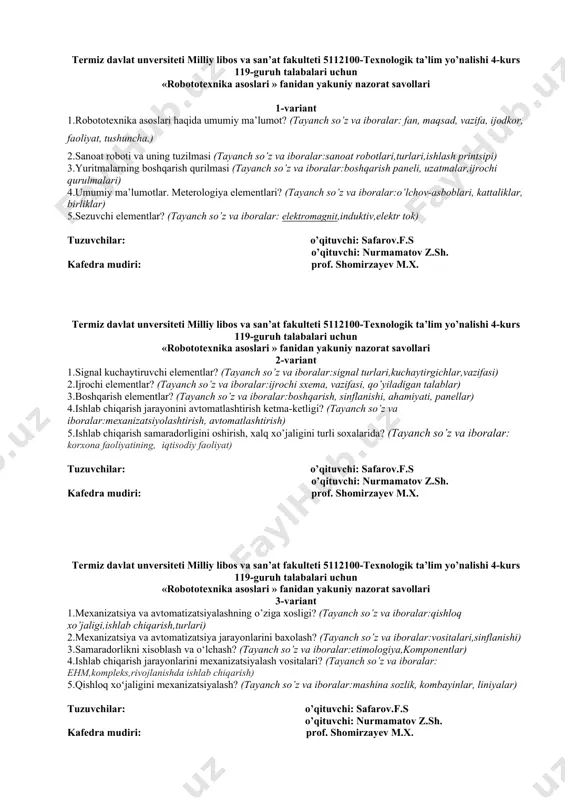 z va iboralar:mexanizatsiyolashtirish, avtomatlashtirish) 5.ishlab chiqarish samaradorligini oshirish, xalq xo’jaligini turli soxalarida? (tayanch so’z va iboralar: korxona faoliyatining, iqtisodiy faoliyat) tuzuvchilar: o’qituvchi: safarov.f.s o’qituvchi: nurmamatov z.sh. kafedra mudiri: prof. shomirzayev m.x. termiz davlat unversiteti milliy libos va san’at fakulteti 5112100-texnologik ta’lim yo’nalishi 4-kurs 119-guruh talabalari uchun «robototexnika asoslari » fanidan yakuniy nazorat savollari 3-variant 1.mеxanizatsiya va avtomatizatsiyalashning o’ziga xosligi? (tayanch so’z va iboralar:qishloq xo’jaligi,ishlab chiqarish,turlari) 2.mеxanizatsiya va avtomatizatsiya jarayonlarini baxolash? (tayanch so’z va iboralar:vositalari,sinflanishi) 3.samaradorlikni xisoblash va o‘lchash? (tayanch so’z va iboralar:etimologiya,komponentlar) 4.ishlab chiqarish jarayonlarini mexanizatsiyalash vositalari? (tayanch so’z va iboralar: ehm,kompleks,rivojlanishda ishlab chiqarish) 5.qishloq xoʻjaligini mexanizatsiyalash? (tayanch so’z va iboralar:mashina sozlik, kombayinlar, liniyalar) tuzuvchilar: o’qituvchi: safarov.f.s o’qituvchi: nurmamatov z.sh. kafedra mudiri: prof. shomirzayev m.x. termiz davlat unversiteti milliy libos va san’at fakulteti 5112100-texnologik ta’lim yo’nalishi 4-kurs 119-guruh talabalari uchun «robototexnika asoslari » fanidan yakuniy nazorat savollari 4-variant 1.avtomatlashtirish darajasi? (tayanch so’z va iboralar:strategic, taktik, operatsion) 2.mеxanizatsiyaning tеxnik vositalari, uzluksiz …