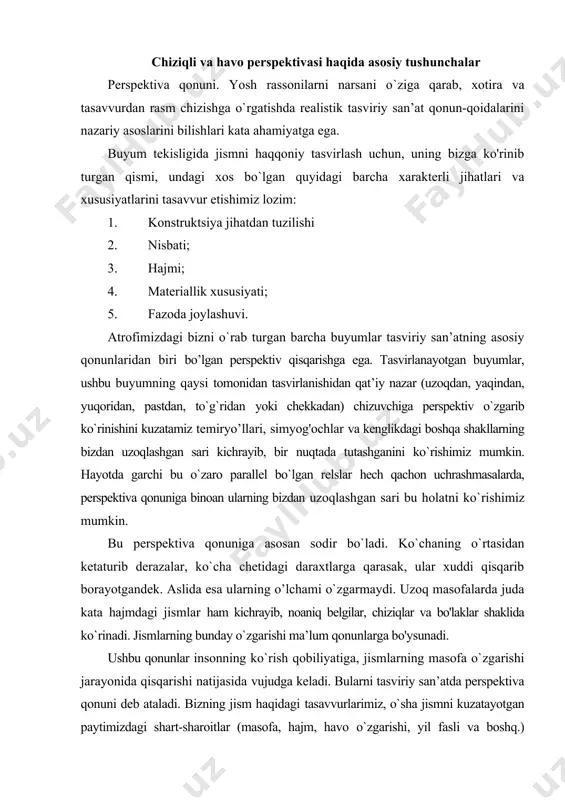 elgilar, chiziqlar va bo'laklar shaklida ko`rinadi. jismlarning bunday o`zgarishi ma’lum qonunlarga bo'ysunadi. ushbu qonunlar insonning ko`rish qobiliyatiga, jismlarning masofa o`zgarishi jarayonida qisqarishi natijasida vujudga keladi. bularni tasviriy san’atda perspektiva qonuni deb ataladi. bizning jism haqidagi tasavvurlarimiz, o`sha jismni kuzatayotgan paytimizdagi shart-sharoitlar (masofa, hajm, havo o`zgarishi, yil fasli va boshq.) asosida o`zgaradi. jismlar shaklining ko`z o`ngimizda o`zgarishi perspektiva qonunlariga bo`ysunadi. olisdagi jismlar shaklining perspektiv qisqarishi qadimdan ma’lum bo`iib, uyg`onish davridayoq buyuk tasviriy san’at namoyandalaridan leonardo da vinchi o`zining “tasviriy san’at haqida 3 kitob” nomli asarida chiziqli hamda fazoviy perspektiva qonunlari to`g`risida aytib o`tgan edi. ushbu qonunning nazariy jihatdan rivojlanishi nemis rassomi va nazariyotchisi albrext dyurer nomi bilan ham bog'iiq. masofa, jism masshtabining o`zgarishi, jismning ko`zdan uzoqlashishi bilan faqatgina uning kengligi va balandligi emas, balki chuqurligi ham o`zgaradi. shuningdek jism balandligi va hajmi ham kenglikning o`zgarishi natijasida kichrayadi. uzoqdagi narsalar xuddi yaqinlashib qolgandek va ularni ajratib turgan bo`shliq-masofa g`oyib bo`lgandek tuyuladi. jismlar …