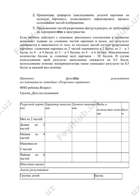 т того, из скольких частей состоит разрезанная картинка: сложенная картинка из 2 частей оценивается в 2 балла, из 3 – в 3 балла, из 4 – в 4 балла, из 5 – в 5 баллов, из 6 – в 6 баллов. максимальное количество баллов за сложение всех картинок – 20 баллов. в случае использования проб результат выполнения снижается на 0,5 балла, использование помощи экспериментатора также уменьшает результат на 0,5 балла за каждый вид помощи. протокол фиксatsiи результатов исследования по методике «разрезные картинки» фио ребенка возраст: группа: дата исследования: разрезной карти нки характер выполне ния уровень выполне ния виды и количество помо щи балл ы мяч из 2 частей домик из 3 частей мишка из 4 частей машинка из 5 частей чайник из 6 частей итоговая оценка анализ результатов группы детей баллы нормально развивающиеся дошкольники 17-20 дошкольники с задержкой психического развития 10-18 дошкольники с умственной отсталостью 0-12 нормально развивающиеся дошкольники все …