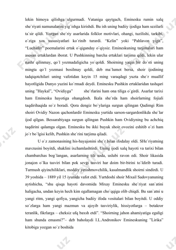 di, jurju portida yuk tashidi. artistlar bilan moldova, transilvaniya, bukovina, valaxiya shaharlarini kezib chiqdi. va nihoyat uning o`qishni davom ettirishga imkoniyat tug`ilganday bo`ldi. 5 yil vena va berlin universitetlarida falsafa bilan shug`ullandi, adabiyotni, kant, gegel, shopengauer, marks engels asarlarini o`rgandi, falsafa doktori ilmiy darajasi ni olish uchun dissertatsiya yozdi, lekin himoya qilishga ulgurmadi. vataniga qaytgach, eminesku rumin xalq she`riyati namunalarini yig`ishga kirishdi. bu ish uning badiiy ijodiga ham sezilarli ta`sir qildi. yozgan she`riy asarlarida folklor motivlari, ohangi, tuzilishi, tarkibi, o`ziga xos xususiyatlari ko`rinib turardi. “kelin” yoki “pahlavon yigit”, “luchafer” poemalarini ertak o`qiganday o`qiysiz. emineskuning tarjimalari ham asosan ertaklardan iborat. u pushkinning barcha ertaklari tarjima qildi, lekin ular nashr qilinmay, qo`l yozmadaligicha yo`qoldi. shoirning yaqin bir do`sti uning mingta qo`l yozmasi bosilmay qoldi, deb ma`lumot bersa, shoir ijodining tadqiqotchilari uning vafotidan keyin 15 ming varaqdagi yuzta she`r muallif hayotligida dunyo yuzini ko`rmadi deydi. eminesku pushkin ertaklaridan tashqari uning ”haykal”, “ovidiyga” she`rlarini …